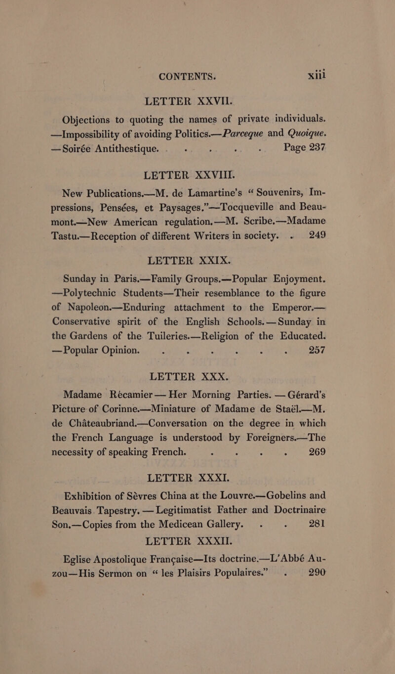 LETTER XXVII. Objections to quoting the names of private individuals. —Impossibility of avoiding Politics—Parcegue and Quoique. —Soirée Antithestique. . ; ; : Page 237 LETTER XXVIII. New Publications.—M. de Lamartine’s “ Souvenirs, Im- pressions, Pensées, et Paysages.”—Tocqueville and Beau- mont.—New American regulation.—M. Scribe.—Madame Tastu.—Reception of different Writers in society. . 249 LETTER XXIX. Sunday in Paris.—Family Groups.—Popular Enjoyment. —Polytechnic Students—Their resemblance to the figure of Napoleon.—Enduring attachment to the Emperor.— Conservative spirit of the English Schools.— Sunday in the Gardens of the Tuileries.—Religion of the Educated. — Popular Opinion. : : : : . ; 257 LETTER XXX. Madame Récamier— Her Morning Parties. — Gérard’s Picture of Corinne.—Miniature of Madame de Staél.—M. de Chateaubriand.—Conversation on the degree in which the French Language is understood by Foreigners.—The necessity of speaking French. - : : . 269 LETTER XXXI. Exhibition of Sévres China at the Louvre.—Gobelins and Beauvais. Tapestry. — Legitimatist Father and Doctrinaire Son,—Copies from the Medicean Gallery. . ° 281 | LETTER XXXII. Eglise Apostolique Francaise—Its doctrine.—L’ Abbé Au- zou—His Sermon on “ les Plaisirs Populaires.” —. 290