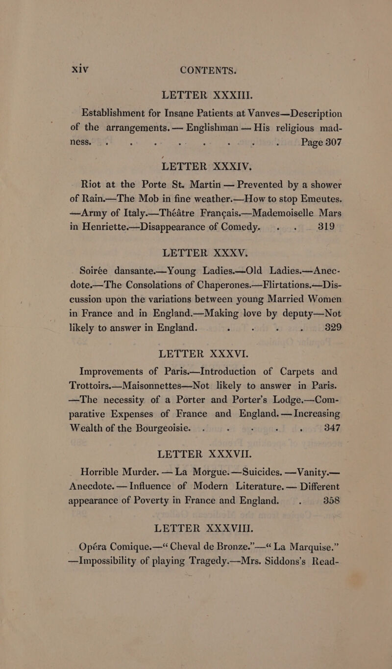 LETTER XXXIII. Establishment for Insane Patients at Vanves—Description of the arrangements. — Englishman — His religious mad- ness. ; ‘ 9: eats «wat : Page 307 LETTER XXXIV. Riot at the Porte St. Martin — Prevented by a shower of Rain.—The Mob in fine weather.—How to stop Emeutes. —Army of Italy.—Théatre Francais.—Mademoiselle Mars in Henriette—Disappearance of Comedy. . . 319 LETTER XXXV. Soiree dansante.—Young Ladies.—Old Ladies.—Anec- dote.—The Consolations of Chaperones.—Flirtations.—Dis- cussion upon the variations between young Married Women in France and in England.—Making love : deputy—Not likely to answer in England. ° ‘ 329 LETTER XXXVI. Improvements of Paris.—Introduction of Carpets and Trottoirs.—Maisonnettes—Not likely to answer in Paris. —The necessity of a Porter and Porter's Lodge.—Com- parative Expenses of France and England. — Increasing Wealth of the Bourgeoisie. . . . , ‘ 347 LETTER XXXVII. Horrible Murder. — La Morgue.—Suicides. —Vanity.— Anecdote. — Influence of Modern Literature. — Different appearance of Poverty in France and England. . 358 LETTER XXXVIII. _ Opéra Comique.—“ Cheval de Bronze.” —“ La Marquise.” —Impossibility of playing Tragedy.—Mrs. Siddons’s Read-