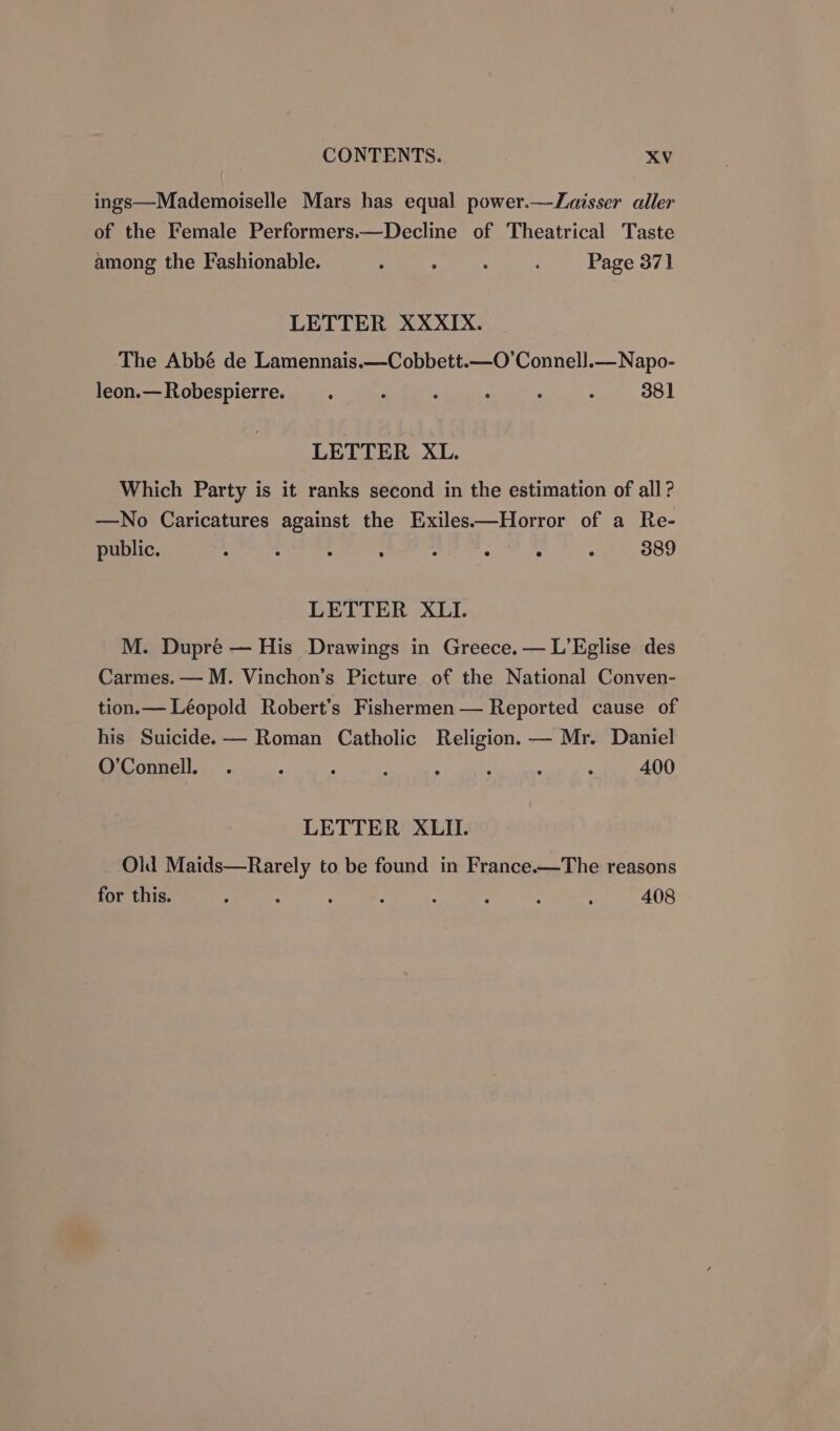 ings—Mademoiselle Mars has equal power.—Zaisser aller of the Female Performers.—Decline of Theatrical Taste among the Fashionable. : 7 : Page 371 LETTER XXXIX. The Abbé de Lamennais.—Cobbett.—O’Connell.— Napo- leon.—Robespierre. _. 7 : : - : 381 LETTER XL. Which Party is it ranks second in the estimation of all? —No Caricatures against the Exiles—Horror of a Re- public. ° : : ; : ° ° ‘ 389 LETTER XLI. M. Dupre — His Drawings in Greece. — L’Eglise des Carmes. — M. Vinchon’s Picture of the National Conven- tion.— Léopold Robert’s Fishermen — Reported cause of his Suicide. — Roman Catholic Religion. — Mr. Daniel O’Connell. . A : : : : - } 400 LETTER XLII. Old Maids—Rarely to be found in France.—The reasons for this. - ; : : - - : : 408