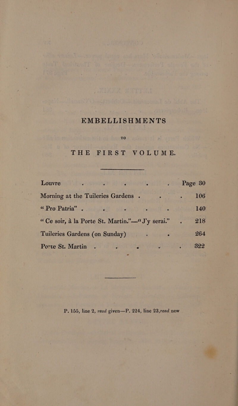 EMBELLISHMENTS TO THE FIRST VOLUME. Louvre ea? ‘ ° 13% Page 30 Morning at the Tuileries Gardens . : ‘ 106 “ Pro Patria” . ‘ : , . 140 “Ce soir, a la Porte St. Martin.”—“J’y serai.” . 218 Tuileries Gardens (on Sunday) : ° 264 Porte St. Martin . : r : : 322 P. 155, line 2, read given—P. 224, line 23,read new