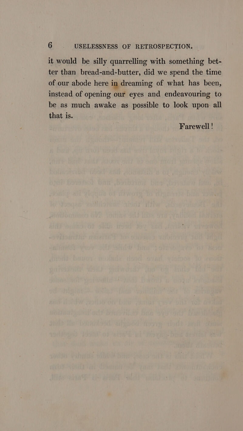 it would be silly quarrelling with something bet- ter than bread-and-butter, did we spend the time of our abode here in dreaming of what has been, instead of opening our eyes and endeavouring to be as much awake as possible to look upon all that is. Farewell !