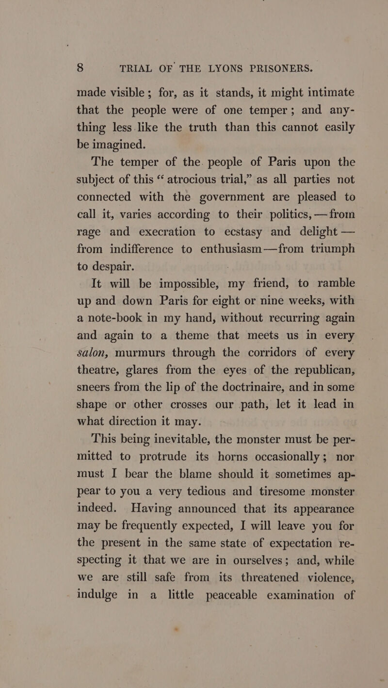 S TRIAL OF THE LYONS PRISONERS. made visible; for, as it stands, it might intimate that the people were of one temper; and any- thing less like the truth than this cannot easily be imagined. The temper of the. people of Paris upon the subject of this “ atrocious trial,” as all parties not connected with the government are pleased to call it, varies according to their politics, —from rage and execration to ecstasy and delight — from indifference to enthusiasm—from triumph to despair. : It will be impossible, my friend, to ramble up and down Paris for eight or nine weeks, with a note-book in my hand, without recurring again and again to a theme that meets us in every salon, murmurs through the corridors of every theatre, glares from the eyes of the republican, sneers from the lip of the doctrinaire, and in some shape or other crosses our path, let it lead in what direction it may. This being inevitable, the monster must be per- mitted to protrude its horns occasionally; nor must I bear the blame should it sometimes ap- pear to you a very tedious and tiresome monster indeed. Having announced that its appearance may be frequently expected, I will leave you for the present in the same state of expectation re- specting it that we are in ourselves; and, while we are still safe from its threatened violence, indulge in a little peaceable examination of