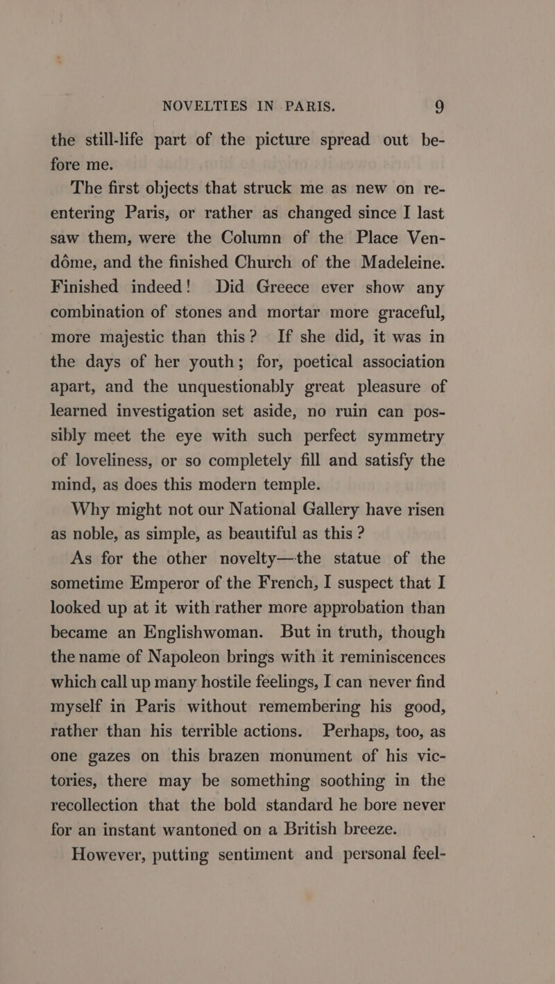 the still-life part of the picture spread out be- fore me. The first objects that struck me as new on re- entering Paris, or rather as changed since [I last saw them, were the Column of the Place Ven- déme, and the finished Church of the Madeleine. Finished indeed! Did Greece ever show any combination of stones and mortar more graceful, more majestic than this? If she did, it was in the days of her youth; for, poetical association apart, and the unquestionably great pleasure of learned investigation set aside, no ruin can pos- sibly meet the eye with such perfect symmetry of loveliness, or so completely fill and satisfy the mind, as does this modern temple. Why might not our National Gallery have risen as noble, as simple, as beautiful as this ? As for the other novelty—the statue of the sometime Emperor of the French, I suspect that I looked up at it with rather more approbation than became an Englishwoman. But in truth, though the name of Napoleon brings with it reminiscences which call up many hostile feelings, I can never find myself in Paris without remembering his good, rather than his terrible actions. Perhaps, too, as one gazes on this brazen monument of his vic- tories, there may be something soothing in the recollection that the bold standard he bore never for an instant wantoned on a British breeze. However, putting sentiment and personal feel-