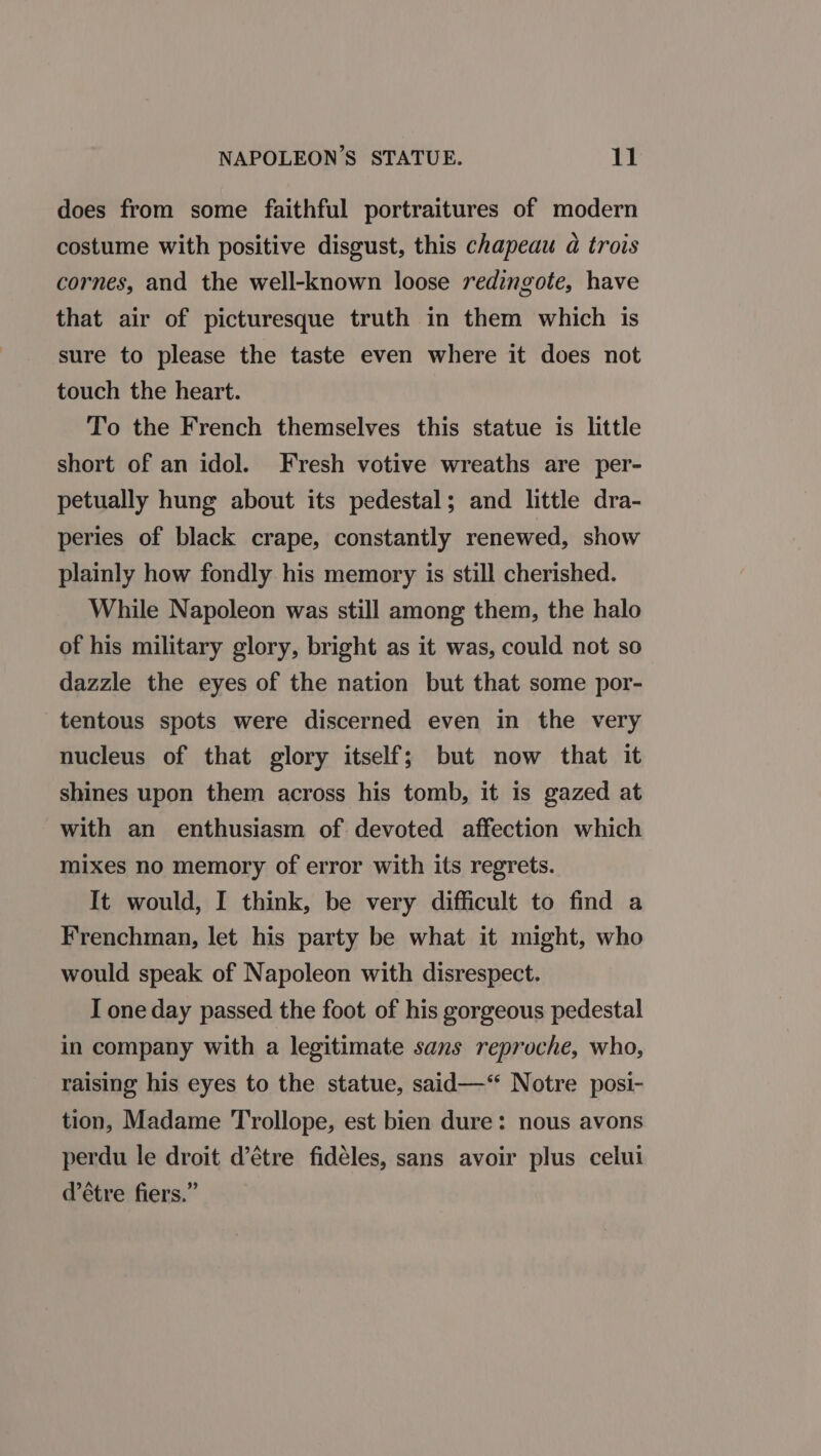 does from some faithful portraitures of modern costume with positive disgust, this chapeau a trois cornes, and the well-known loose redingote, have that air of picturesque truth in them which is sure to please the taste even where it does not touch the heart. To the French themselves this statue is little short of an idol. Fresh votive wreaths are per- petually hung about its pedestal; and little dra- peries of black crape, constantly renewed, show plainly how fondly his memory is still cherished. While Napoleon was still among them, the halo of his military glory, bright as it was, could not so dazzle the eyes of the nation but that some por- tentous spots were discerned even in the very nucleus of that glory itself; but now that it shines upon them across his tomb, it is gazed at with an enthusiasm of devoted affection which mixes no memory of error with its regrets. It would, I think, be very difficult to find a Frenchman, let his party be what it might, who would speak of Napoleon with disrespect. I one day passed the foot of his gorgeous pedestal in company with a legitimate sans reproche, who, raising his eyes to the statue, said—‘* Notre posi- tion, Madame Trollope, est bien dure: nous avons perdu le droit d’étre fidéles, sans avoir plus celui @étre fiers.”