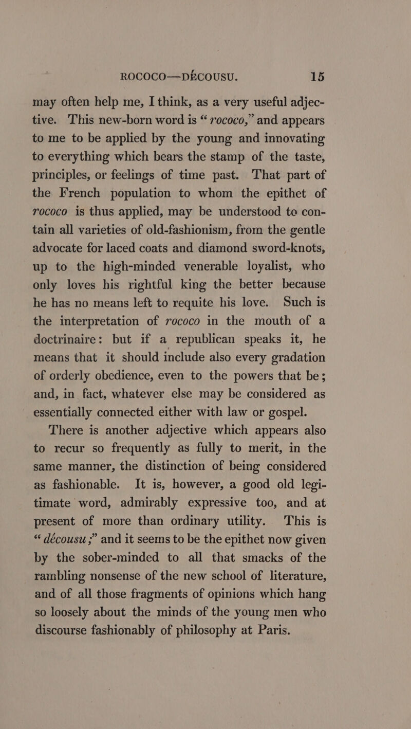 may often help me, I think, as a very useful adjec- tive. This new-born word is “ 7ococo,” and appears to me to be applied by the young and innovating to everything which bears the stamp of the taste, principles, or feelings of time past. That part of the French population to whom the epithet of rococo is thus applied, may be understood to con- tain all varieties of old-fashionism, from the gentle advocate for laced coats and diamond sword-knots, up to the high-minded venerable loyalist, who only loves his rightful king the better because he has no means left to requite his love. Such is the interpretation of rococo in the mouth of a doctrinaire: but if a republican speaks it, he means that it should include also every gradation of orderly obedience, even to the powers that be; and, in fact, whatever else may be considered as essentially connected either with law or gospel. There is another adjective which appears also to recur so frequently as fully to merit, in the same manner, the distinction of being considered as fashionable. It is, however, a good old legi- timate word, admirably expressive too, and at present of more than ordinary utility. This is “ décousu ;” and it seems to be the epithet now given by the sober-minded to all that smacks of the rambling nonsense of the new school of literature, and of all those fragments of opinions which hang so loosely about the minds of the young men who discourse fashionably of philosophy at Paris.