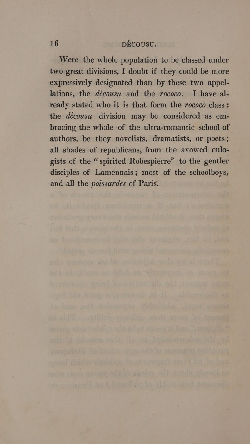 Were the whole population to be classed under two great divisions, I doubt if they could be more expressively designated than by these two appel- lations, the décousu and the rococo. I have al- ready stated who it is that form the rococo class : the décousu division may be considered as em- bracing the whole of the ultra-romantic school of authors, be they novelists, dramatists, or poets ; all shades of republicans, from the avowed eulo- gists of the “spirited Robespierre” to the gentler disciples of Lamennais; most of the schoolboys, and all the povssardes of Paris.