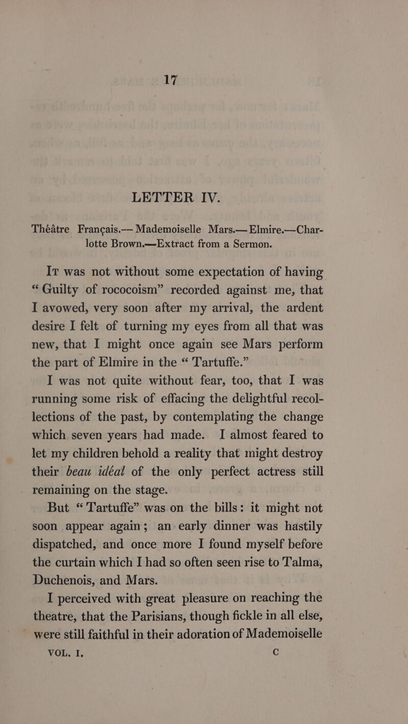 LETTER IV. Theatre Francais.-—- Mademoiselle Mars.— Elmire.—Char- lotte Brown.—Extract from a Sermon. IT was not without some expectation of having “ Guilty of rococoism” recorded against me, that I avowed, very soon after my arrival, the ardent desire I felt of turning my eyes from all that was new, that I might once again see Mars perform the part of Elmire in the “ Tartuffe.” I was not quite without fear, too, that I was running some risk of effacing the delightful recol- lections of the past, by contemplating the change which seven years had made. I almost feared to let my children behold a reality that might destroy their beau idéal of the only ages actress still remaining on the stage. But “ Tartuffe” was on the bills : it might not soon appear again; an early dinner was hastily dispatched, and once more I found myself before the curtain which I had so often seen rise to Talma, Duchenois, and Mars. I perceived with great pleasure on reaching the theatre, that the Parisians, though fickle in all else, ~ were still faithful in their adoration of Mademoiselle VOL. I. C