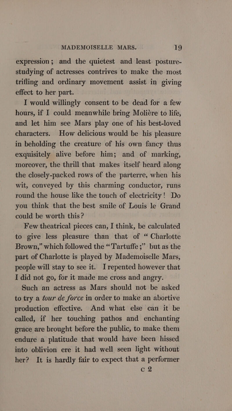 expression; and the quietest and least. posture- studying of actresses contrives to make the most trifling and ordinary movement assist in giving effect to her part. : I would willingly consent to be dead for a few hours, if I could meanwhile bring Moliére to life, and let him see Mars play one of his best-loved characters. How delicious would be his pleasure in beholding the creature of his own fancy thus exquisitely alive before him; and of marking, moreover, the thrill that makes itself heard along the closely-packed rows of the parterre, when his wit, conveyed by this charming conductor, runs round the house like the touch of electricity! Do you think that the best smile of Louis le Grand could be worth this? Few theatrical pieces can, I think, be calculated to give less pleasure than that of “ Charlotte Brown,” which followed the “'Tartuffe ;” but as the part of Charlotte is played by Mademoiselle Mars, people will stay to see it. I repented however that I did not go, for it made me cross and angry. Such an actress as Mars should not be asked to try a éour de force in order to make an abortive production effective. And what else can it be called, if her touching pathos and enchanting grace are brought before the public, to make them endure a platitude that would have been hissed into oblivion ere it had well seen light without her? It is hardly fair to expect that a performer | C2