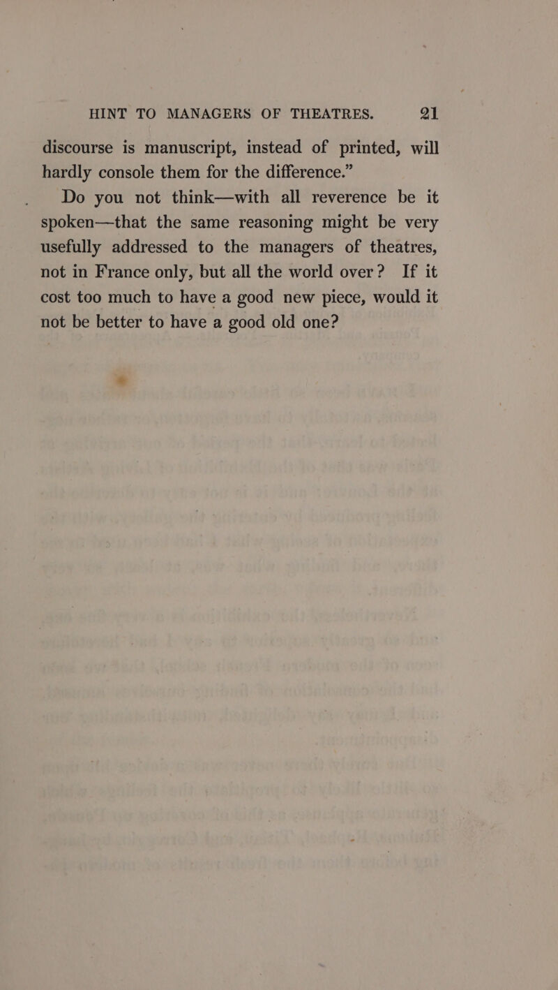 discourse is manuscript, instead of printed, will hardly console them for the difference.” Do you not think—with all reverence be it spoken—that the same reasoning might be very usefully addressed to the managers of theatres, not in France only, but all the world over? If it cost too much to have a good new piece, would it not be better to have a good old one?