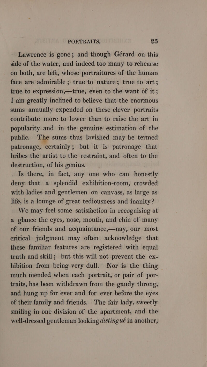 Lawrence is gone; and though Gérard on this side of the water, and indeed too many to rehearse on both, are left, whose portraitures of the human face are admirable ; true to nature; true to art; true to expression,—true, even to the want of it; I am greatly inclined to believe that the enormous sums annually expended on these clever portraits contribute more to lower than to raise the art in popularity and in the genuine estimation of the public. The sums thus lavished may be termed patronage, certainly; but it is patronage that bribes the artist to the restraint, and often to the destruction, of his genius. Is there, in fact, any one who can honestly deny that a splendid exhibition-room, crowded with ladies and gentlemen on canvass, as large as life, is a lounge of great tediousness and inanity? We may feel some satisfaction in recognising at a glance the eyes, nose, mouth, and chin of many of our friends and acquaintance,—nay, our most critical judgment may often acknowledge that these familiar features are registered with equal truth and skill; but this will not prevent the ex- hibition from being very dull. Nor is. the thing much mended when each portrait, or pair of por- traits, has been withdrawn from the gaudy throng, and hung up for ever and for ever before the eyes of their family and friends. The fair lady, sweetly smiling in one division of the apartment, and the | well-dressed gentleman looking distingué in another,