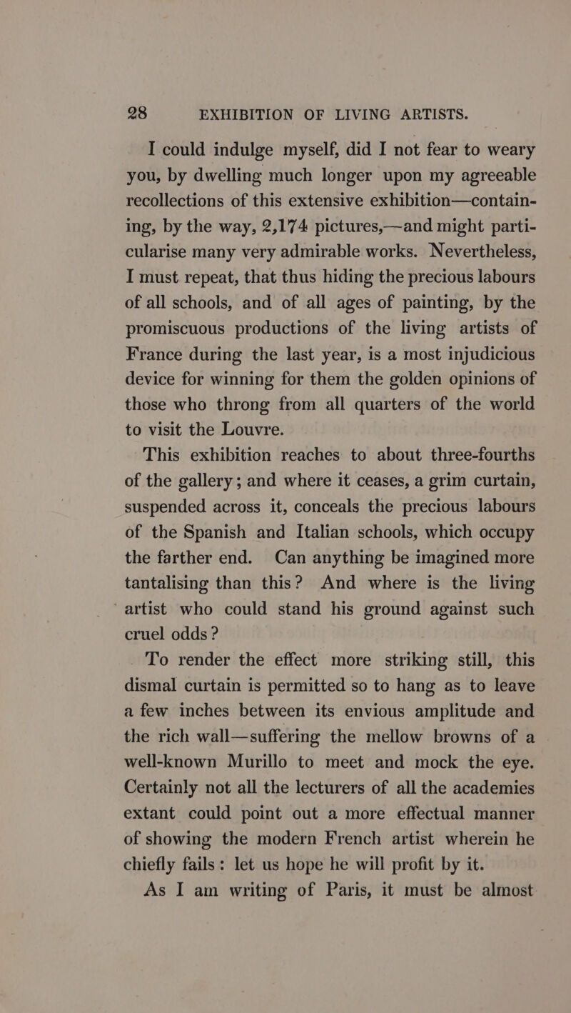 I could indulge myself, did I not fear to weary you, by dwelling much longer upon my agreeable recollections of this extensive exhibition—contain- ing, by the way, 2,174 pictures,—and might parti- cularise many very admirable works. Nevertheless, I must repeat, that thus hiding the precious labours of all schools, and of all ages of painting, by the promiscuous productions of the living artists of France during the last year, is a most injudicious device for winning for them the golden opinions of those who throng from all quarters of the world to visit the Louvre. This exhibition reaches to about three-fourths of the gallery; and where it ceases, a grim curtain, suspended across it, conceals the precious labours of the Spanish and Italian schools, which occupy the farther end. Can anything be imagined more tantalising than this? And where is the living artist who could stand his ground against such cruel odds ? _ To render the effect more striking still, this dismal curtain is permitted so to hang as to leave a few inches between its envious amplitude and the rich wall—suffering the mellow browns of a well-known Murillo to meet and mock the eye. Certainly not all the lecturers of all the academies extant could point out a more effectual manner of showing the modern French artist wherein he chiefly fails: let us hope he will profit by it. As I am writing of Paris, it must be almost