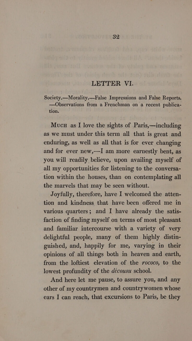 LETTER VI. Society.—Morality.-False Impressions and False Reports. —Observations from a Frenchman on a recent publica- tion. Mucu as I love the sights of Paris,—including as we must under this term all that is great and enduring, as well as all that is for ever changing and for ever new,—I am more earnestly bent, as you will readily believe, upon availing myself of all my opportunities for listening to the conversa- tion within the houses, than on contemplating all the marvels that may be seen without. Joyfully, therefore, have I welcomed the atten- tion and kindness that have been offered me in various quarters; and I have already the satis- faction of finding myself on terms of most pleasant and familiar intercourse with a variety of very delightful people, many of them highly distin- guished, and, happily for me, varying in their opinions of all things both in heaven and earth, from the loftiest elevation of the zococo, to the lowest profundity of the décousu school. And here let me pause, to assure you, and any other of my countrymen and countrywomen whose ears I can reach, that excursions to Paris, be they