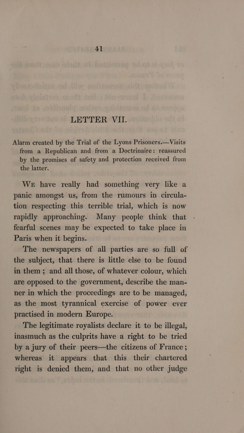 Al LETTER VII. Alarm created by the Trial of the Lyons Prisoners.—Visits from a Republican and from a Doctrinaire: reassured by the promises of safety and protection received from the latter. WE have really had something very like a panic amongst us, from the rumours in circula- tion respecting this terrible trial, which is now rapidly approaching. Many people think that fearful scenes may be expected to take place in Paris when it begins. The newspapers of all parties are so full of the subject, that there is little else to be found in them; and all those, of whatever colour, which are opposed to the government, describe the man- ner in which the proceedings are to be managed, as the most tyrannical exercise of power ever practised in modern Europe. The legitimate royalists declare it to be illegal, inasmuch as the culprits have a right to be tried by a jury of their peers—the citizens of France ; whereas it appears that this their chartered right is denied them, and that no other judge