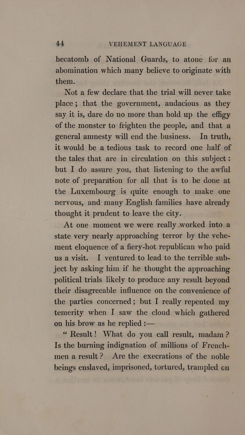 hecatomb of National Guards, to atone for an abomination which many believe to originate with them. Not a few declare that the trial will never take place; that the government, audacious as they say it is, dare do no more than hold up the effigy of the monster to frighten the people, and that a general amnesty will end the business. In truth, it would be a tedious task to record one half of the tales that are in circulation on this subject : but I do assure you, that listening to the awful note of preparation for all that is to be done at the Luxembourg is quite enough to make one nervous, and many English families have already thought it prudent to leave the city. At one moment we were really worked into a state very nearly approaching terror by the vehe- ment eloquence of a fiery-hot republican who paid us a visit. I ventured to lead to the terrible sub- ject by asking him if he thought the approaching political trials likely to produce any result beyond - their disagreeable influence on the convenience of the parties concerned; but I really repented my temerity when I saw the cloud which gathered on his brow as he replied :— “ Result! What do you call result, madam ? Is the burning indignation of millions of French- men a result? Are the execrations of the noble beings enslaved, imprisoned, tortured, trampled on