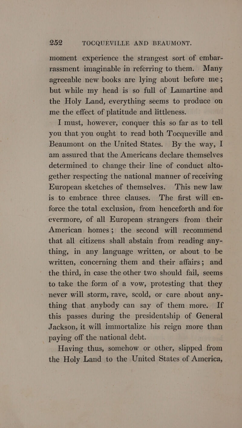 moment experience the strangest sort of embar- rassment imaginable in referring to them. Many agreeable new books are lying about before me; but while my head is so full of Lamartine and the Holy Land, everything seems to produce on me the effect of platitude and littleness. I must, however, conquer this so far as to tell you that you ought to read both Tocqueville and Beaumont on the United States. By the way, I am assured that the Americans declare themselves determined to change their line of conduct alto- gether respecting the national manner of receiving Kuropean sketches of themselves. This new law is to embrace three clauses. The first will en- force the total exclusion, from henceforth and for evermore, of all European strangers from their American. homes; the second will recommend that all citizens shall abstain from reading any- thing, in any language written, or about to be written, concerning them and their affairs; and the third, in case the other two should fail, seems to take the form of a vow, protesting that they never will storm, rave, scold, or care about any- thing that anybody can say of them more. If this passes during the presidentship of General Jackson, it will immortalize his reign more than paying off the national debt. Having thus, somehow or other, slipped from the Holy Land to the United States of America,