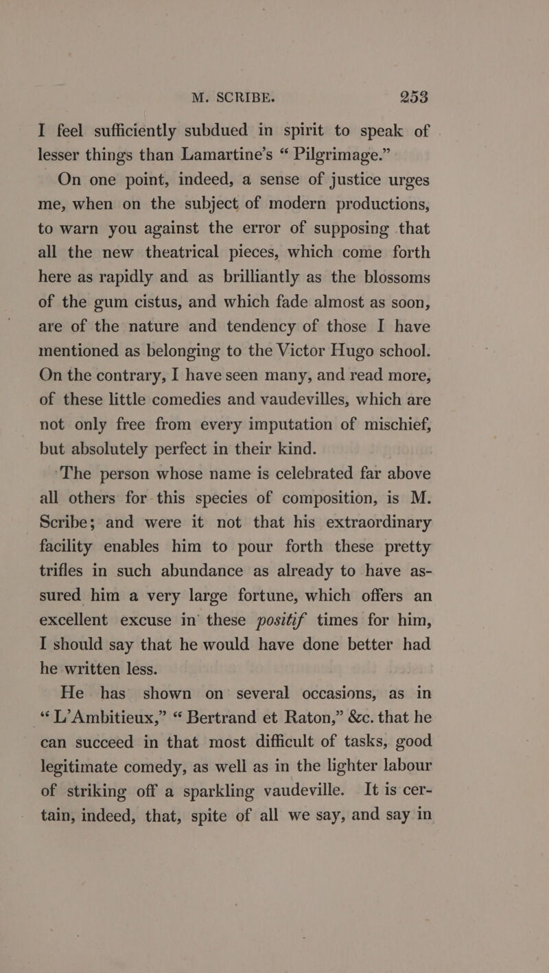 I feel sufficiently subdued in spirit to speak of | lesser things than Lamartine’s “ Pilgrimage.” On one point, indeed, a sense of justice urges me, when on the subject of modern productions, to warn you against the error of supposing that all the new theatrical pieces, which come forth here as rapidly and as brilliantly as the blossoms of the gum cistus, and which fade almost as soon, are of the nature and tendency of those I have mentioned as belonging to the Victor Hugo school. On the contrary, I have seen many, and read more, of these little comedies and vaudevilles, which are not only free from every imputation of mischief, but absolutely perfect in their kind. ‘The person whose name is celebrated far above all others for this species of composition, is M. Scribe; and were it not that his extraordinary facility enables him to pour forth these pretty trifles in such abundance as already to have as- sured him a very large fortune, which offers an excellent excuse in’ these positif times for him, I should say that he would have done better had he written less. He has shown on’ several occasions, as in “L’Ambitieux,” “ Bertrand et Raton,” &amp;c. that he can succeed in that most difficult of tasks, good legitimate comedy, as well as in the lighter labour of striking off a sparkling vaudeville. It is cer- tain, indeed, that, spite of all we say, and say in