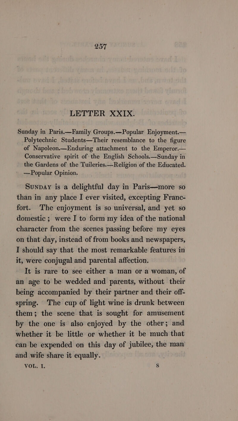 LETTER XXIX. Sunday in Paris.—Family Groups.—Popular Enjoyment.— Polytechnic Students—Their resemblance to the figure of Napoleon.—Enduring attachment to the Emperor.— Conservative spirit of the English Schools.—Sunday in the Gardens of the Tuileries.—Religion of the Educated. —Popular Opinion. SunpDAY is a delightful day in Paris—more so than in any place I ever visited, excepting Franc- fort. ‘The enjoyment is so universal, and yet so domestic ; were I to form my idea of the national character from the scenes passing before my eyes on that day, instead of from books and newspapers, I should say that the most remarkable features in it, were conjugal and parental affection. It is rare to see either a man or a woman, of an age to be wedded and parents, without their being accompanied by their partner and their off- spring. The cup of light wine is drunk between them; the scene that is sought for amusement by the one is also enjoyed by the other; and whether it be little or whether it be much that can be expended on this day of jubilee, the man and wife share it equally. | VOL, I. s