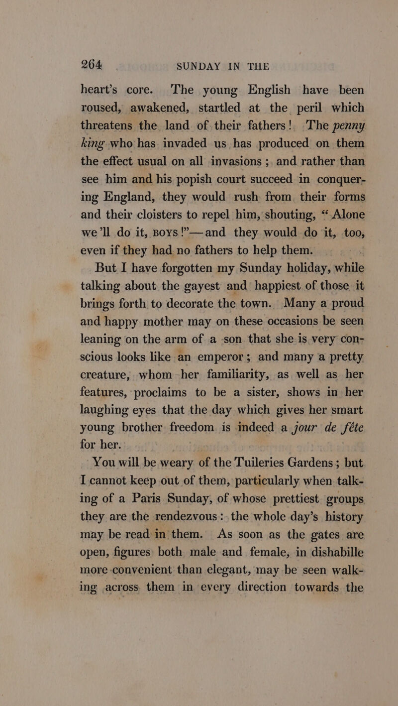 204 SUNDAY IN THE heart’s core. The young English have been roused, awakened, startled at the peril which threatens the land of. their fathers! The penny king who has invaded us has produced on them the effect. usual on all invasions ;. and rather than see him and his popish court succeed in conquer- ing England, they would rush from. their forms and their cloisters to repel him, shouting, “ Alone we ll do it, Boys!”—and they would do ‘it, too, even if they had. no fathers to help them. But I have forgotten my Sunday holiday, ital talking about the gayest and happiest of those it brings forth to decorate the town. Many a proud and happy mother may on these occasions be seen leaning on the arm of a -son that she is very con- scious looks like an emperor; and many a pretty creature, whom her familiarity, as well as her features, proclaims to be a sister, shows in her laughing eyes that the day which gives her smart young brother freedom is indeed a jour de féte for her. You will be weary of the Tuileries Gardens ; but I cannot keep out of them, particularly when talk- ing of a Paris Sunday, of whose prettiest. groups they are the rendezvous :. the whole day’s history may be readin them. As soon as the gates are open, figures: both male and female, in dishabille more convenient than elegant, may be seen walk- ing across. them in every direction towards the