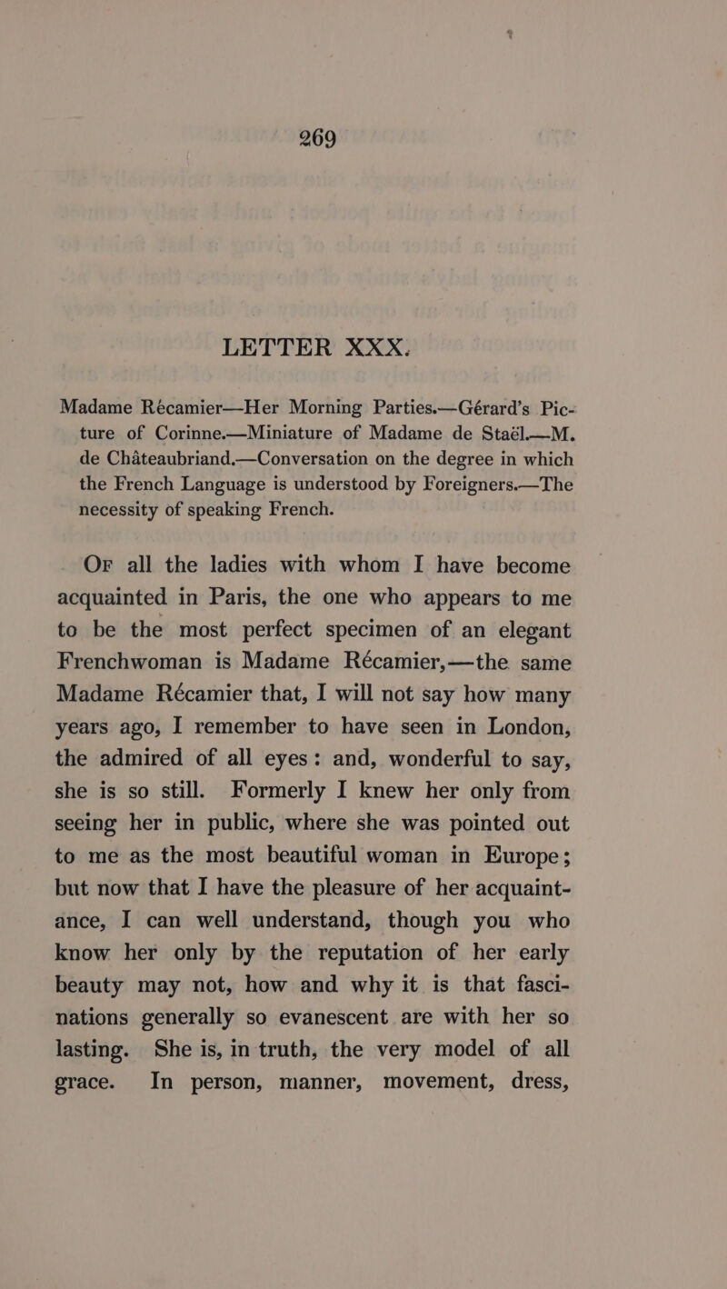 LETTER XXX. Madame Récamier—Her Morning Parties.—Gérard’s Pic- ture of Corinne.—Miniature of Madame de Staél.—M. de Chateaubriand.—Conversation on the degree in which the French Language is understood by Foreigners.—The necessity of speaking French. OF all the ladies with whom I have become acquainted in Paris, the one who appears to me to be the most perfect specimen of an elegant Frenchwoman is Madame Récamier,—the same Madame Récamier that, I will not say how many years ago, I remember to have seen in London, the admired of all eyes: and, wonderful to say, she is so still. Formerly I knew her only from seeing her in public, where she was pointed out to me as the most beautiful woman in Europe; but now that I have the pleasure of her acquaint- ance, I can well understand, though you who know her only by the reputation of her early beauty may not, how and why it is that fasci- nations generally so evanescent are with her so lasting. She is, in truth, the very model of all grace. In person, manner, movement, dress,