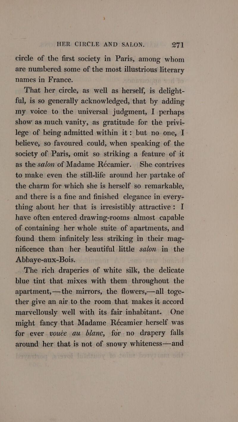 circle of the first society in Paris, among whom are numbered some of the most illustrious literary names in France. That her circle, as well as herself, is delight- ful, is so generally acknowledged, that by adding my voice to the universal judgment, I perhaps show as much vanity, as gratitude for the privi- lege of being admitted within it: but no one, I. believe, so favoured could, when speaking of the society of Paris, omit so striking a feature of it as the salon of Madame Récamier. She contrives to make even the still-life around her partake of the charm for which she is herself so remarkable, and there is a fine and finished elegance in every- thing about her that is irresistibly attractive: I have often entered drawing-rooms almost capable of containing her whole suite of apartments, and found them infinitely less striking in their mag- nificence than her beautiful little salon in the Abbaye-aux-Bois. The rich draperies of white silk, the delicate blue tint that mixes with them throughout the apartment,—the mirrors, the flowers,—all toge- ther give an air to the room that makes it accord marvellously well with its fair inhabitant. One might fancy that Madame Récamier herself was for ever vouce au blanc, for no drapery falls around her that is not of snowy whiteness—and