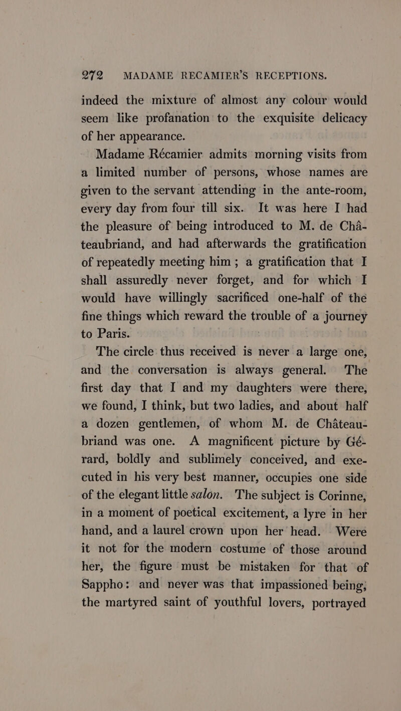 indeed the mixture of almost any colour would seem like profanation to the exquisite delicacy of her appearance. Madame Récamier admits morning visits from a limited number of persons, whose names are given to the servant attending in the ante-room, every day from four till six. It was here I had the pleasure of being introduced to M. de Cha- teaubriand, and had afterwards the gratification of repeatedly meeting him ; a gratification that I shall assuredly never forget, and for which I would have willingly sacrificed one-half of the fine things which reward the trouble of a journey to Paris. : The circle thus received is never a large one, and the conversation is always general. The first day that I and my daughters were there, we found, I think, but two ladies, and about half a dozen gentlemen, of whom M. de Chateau- briand was one. A magnificent picture by Gé- rard, boldly and sublimely conceived, and exe- cuted in his very best manner, occupies one side of the elegant little salon. The subject is Corinne, in a moment of poetical excitement, a lyre in her hand, and a laurel crown upon her head. . Were it not for the modern costume of those around her, the figure must be mistaken for that of Sappho: and never was that impassioned being; the martyred saint of youthful lovers, portrayed