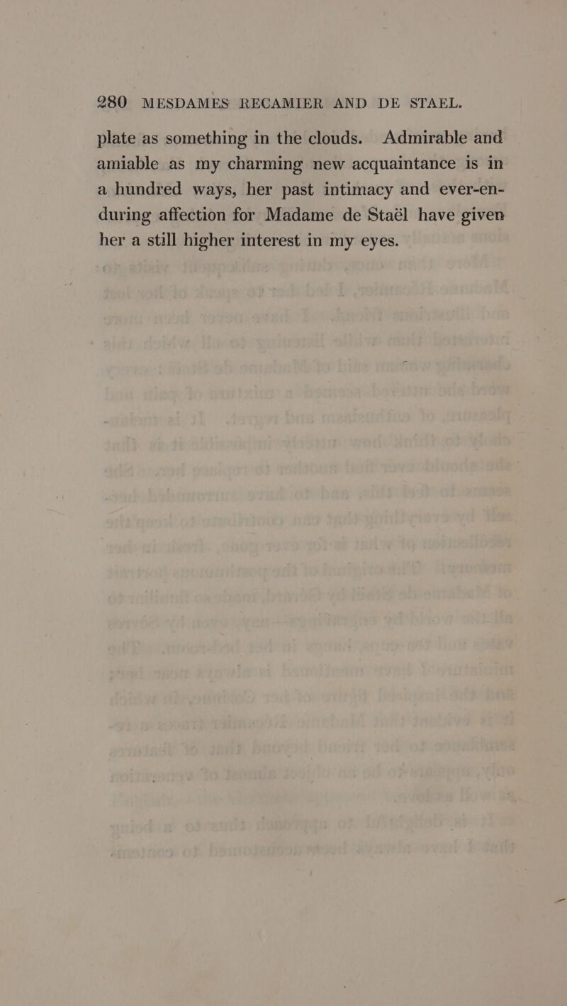 plate as something in the clouds. Admirable and amiable as my charming new acquaintance is in a hundred ways, her past intimacy and ever-en- during affection for Madame de Staél have given her a still higher interest in my eyes.