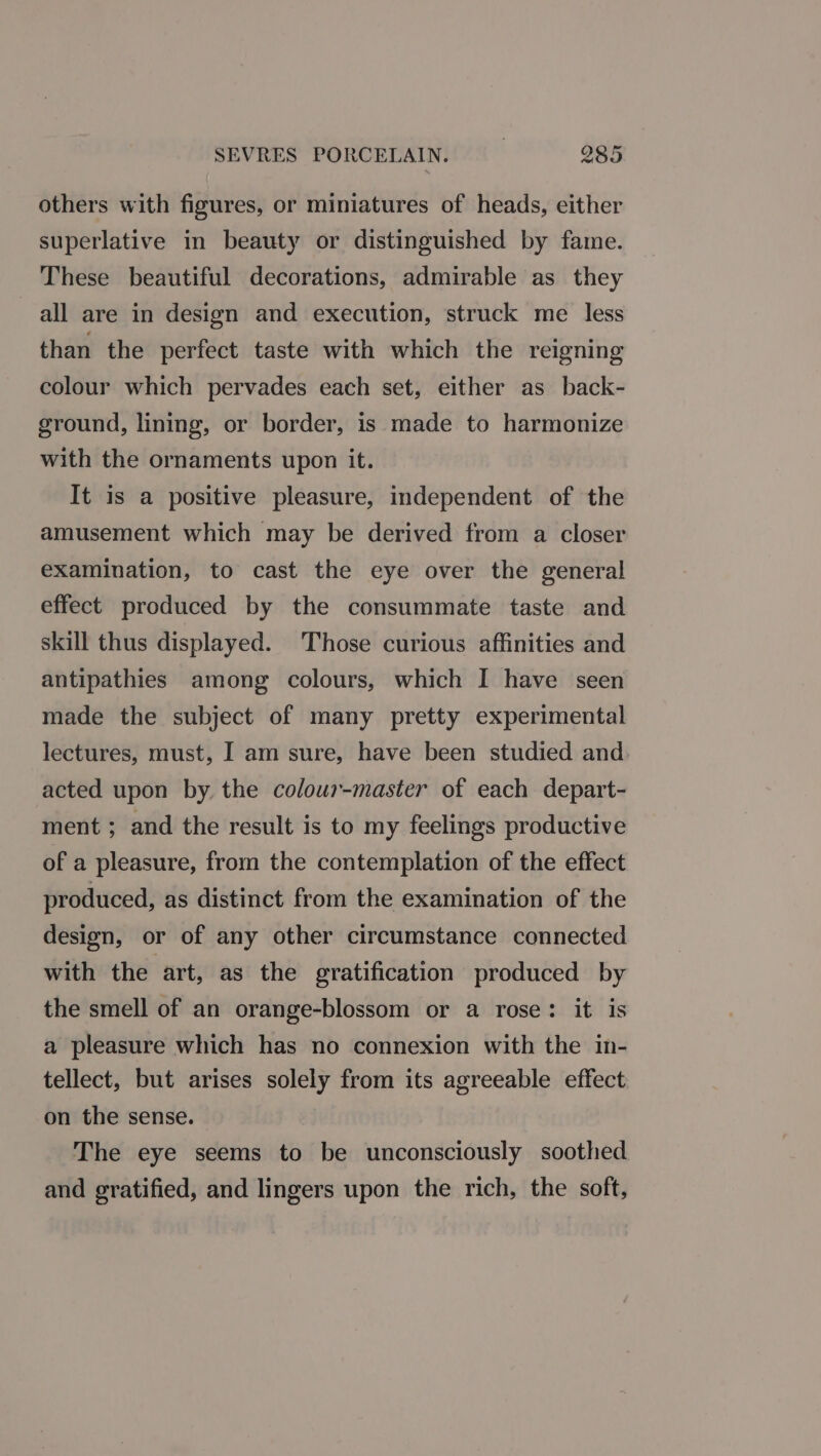 others with figures, or miniatures of heads, either superlative in beauty or distinguished by fame. These beautiful decorations, admirable as they all are in design and execution, struck me less than the perfect taste with which the reigning colour which pervades each set, either as back- ground, lining, or border, is made to harmonize with the ornaments upon it. It is a positive pleasure, independent of the amusement which may be derived from a closer examination, to cast the eye over the general effect produced by the consummate taste and skill thus displayed. Those curious affinities and antipathies among colours, which I have seen made the subject of many pretty experimental lectures, must, I am sure, have been studied and acted upon by the colour-master of each depart- ment ; and the result is to my feelings productive of a pleasure, from the contemplation of the effect produced, as distinct from the examination of the design, or of any other circumstance connected with the art, as the gratification produced by the smell of an orange-blossom or a rose: it is a pleasure which has no connexion with the in- tellect, but arises solely from its agreeable effect on the sense. The eye seems to be unconsciously soothed and gratified, and lingers upon the rich, the soft,