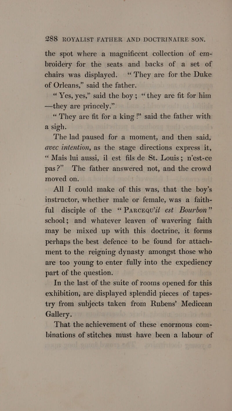 the spot where a magnificent collection of em- broidery for the seats and backs of a set of chairs was displayed. “They are for the Duke of Orleans,” said the father. “ Yes, yes,” said the boy; “they are fit for him —they are princely.” “ They are fit for a king !” said the father with a sigh. The lad paused for a moment, and then said, avec intention, as the stage directions express it, “ Mais lui aussi, il est fils de St. Louis; n’est-ce pas?” The father answered not, and the crowd moved on. All I could make of this was, that the boy’s instructor, whether male or female, was a faith- ful disciple of the “‘ Parcraqu’i?/ est Bourbon” school; and whatever leaven of wavering faith may be mixed up with this doctrine, it forms perhaps the best defence to be found for attach- ment to the reigning dynasty amongst those who are too young to enter fully into the expediency part of the question. In the last of the suite of rooms opened for this exhibition, are displayed splendid pieces of tapes- try from subjects taken from Rubens’ Medicean Gallery. That the achievement of these enormous com- binations of stitches must have been a labour of