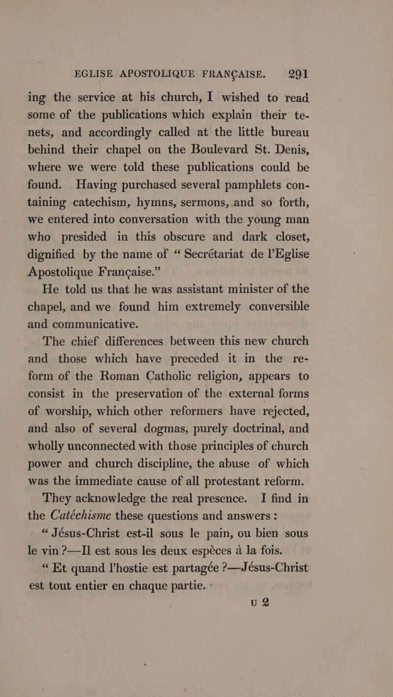 ing the service at his church, I wished to read some of the publications which explain their te- nets, and accordingly called at the little bureau behind their chapel on the Boulevard St. Denis, where we were told these publications could be found. Having purchased several pamphlets con- taining catechism, hymns, sermons,.and so forth, we entered into conversation with the young man who presided in this obscure and dark closet, dignified by the name of “ Secrétariat de l’Eglise Apostolique Francaise.” He told us that he was assistant minister of the chapel, and we found him extremely conversible and communicative. | The chief differences between this new church and those which have preceded it in the re- form of the Roman Catholic religion, appears to consist in the preservation of the external forms of worship, which other reformers have rejected, and also of several dogmas, purely doctrinal, and wholly unconnected with those principles of church power and church discipline, the abuse of which was the immediate cause of all protestant reform. They acknowledge the real presence. I find in the Catéchisme these questions and answers : “ Jésus-Christ est-il sous le pain, ou bien sous le vin ?—II est sous les deux espéces a la fois. “ Et quand Vhostie est partagée ?&gt;—Jésus-Christ est tout entier en chaque partie. : U 2