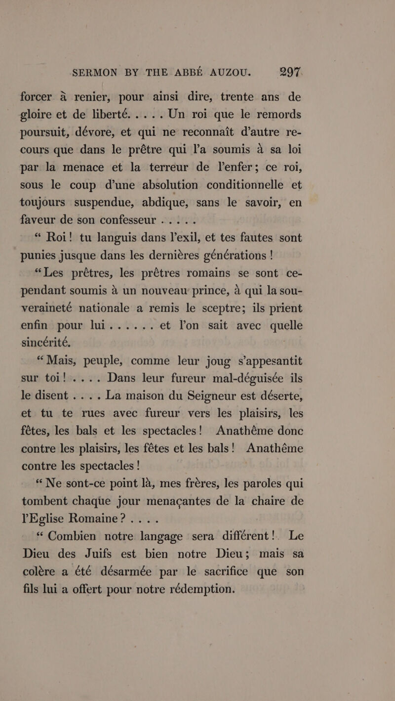 a‘ forcer a renier, pour ainsi dire, trente ans de gloire et de liberté..... Un roi que le remords poursuit, dévore, et qui ne reconnait d’autre re- cours que dans le prétre qui l’a soumis a sa loi par la menace et la terreur de Venfer; ce roi, sous le coup d’une absolution conditionnelle et toujours suspendue, abdique, sans le savoir, en faveur de son confesseur..... * Roi! tu Janguis dans l’exil, et tes fautes sont punies jusque dans les derniéres générations ! “Les prétres, les prétres romains se sont ce- pendant soumis 4 un nouveau’ prince, a qui la sou- veraineté nationale a remis le sceptre; ils prient enfinsmour luis. 0. 2. et Ton sait avec quelle sincérité. | “Mais, peuple, comme leur joug s’appesantit sur toi! .... Dans leur fureur mal-déguisée ils le disent .. . . La maison du Seigneur est déserte, et tu te rues avec fureur vers les plaisirs, les fétes, les bals et les spectacles! Anathéme donc contre les plaisirs, les fétes et les bals! Anathéme contre les spectacles! «Ne sont-ce point la, mes fréres, les paroles qui tombent chaque jour menacantes de la chaire de PEglise Romaine? .... “ Combien notre langage sera different! Le Dieu des Juifs est bien notre Dieu; mais sa colére a été désarmée par le sacrifice que son fils lui a offert pour notre rédemption.