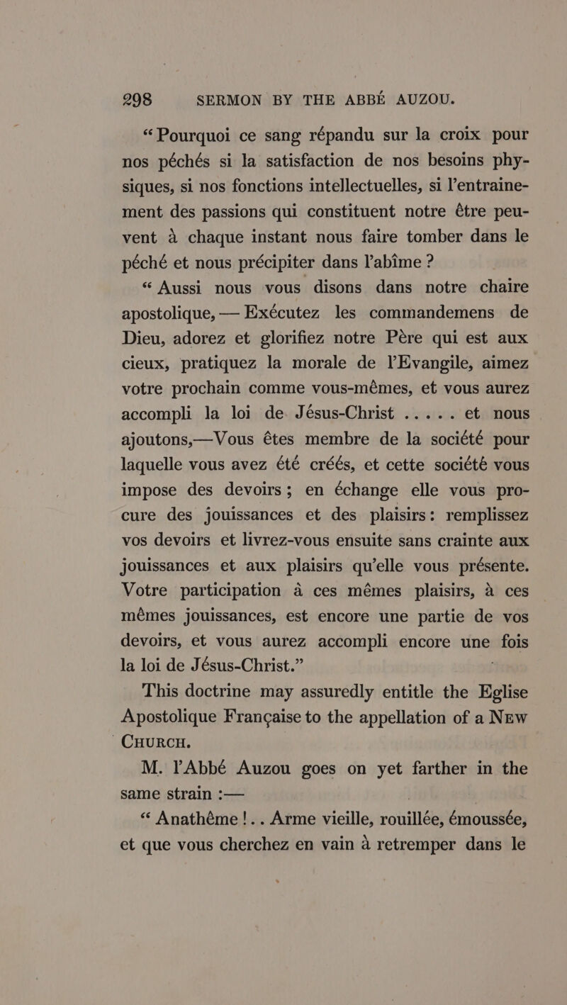 “Pourquoi ce sang répandu sur la croix pour nos péchés si la satisfaction de nos besoins phy- siques, si nos fonctions intellectuelles, si l’entraine- ment des passions qui constituent notre étre peu- vent a chaque instant nous faire tomber dans le péché et nous précipiter dans Pabime ? “ Aussi nous vous disons dans notre chaire apostolique, — Exécutez les commandemens de Dieu, adorez et glorifiez notre Pére qui est aux cieux, pratiquez la morale de lEvangile, aimez votre prochain comme vous-mémes, et vous aurez accompli la loi de. Jésus-Christ ..... et nous ajoutons,—Vous étes membre de la soci¢té pour laquelle vous avez été créés, et cette société vous impose des devoirs; en €change elle vous pro- cure des jouissances et des plaisirs: remplissez vos devoirs et livrez-vous ensuite sans crainte aux jouissances et aux plaisirs qu’elle vous présente. Votre participation a ces mémes plaisirs, a ces mémes jouissances, est encore une partie de vos devoirs, et vous aurez accompli encore une fois la loi de Jésus-Christ.” This doctrine may assuredly entitle the Eglise Apostolique Francaise to the appellation of a NEw CHURCH. | M. rAbbé Auzou goes on yet farther in the same strain :-— | : “ Anathéme!.. Arme vieille, rouillée, émoussée, et que vous cherchez en vain a retremper dans le