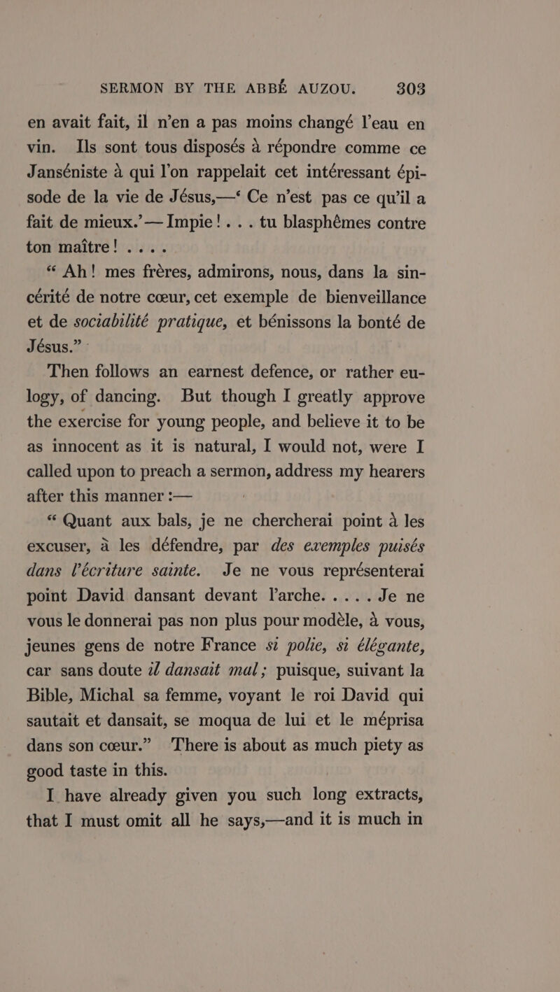 en avait fait, il n’en a pas moins changé l’eau en vin. Ils sont tous disposés 4 répondre comme ce Janséniste 4 qui l’on rappelait cet intéressant épi- sode de la vie de Jésus,—‘ Ce n’est pas ce quila fait de mieux.’— Impie!.. . tu blasphémes contre ton maitre! .... “ Ah! mes fréres, admirons, nous, dans la sin- cérité de notre coeur, cet exemple de bienveillance et de sociabilité pratique, et bénissons la bonté de Jésus.” » Then follows an earnest defence, or rather eu- logy, of dancing. But though I greatly approve the exercise for young people, and believe it to be as innocent as it is natural, I would not, were I called upon to preach a sermon, address my hearers after this manner :— “ Quant aux bals, je ne chercherai point a les excuser, 4 les défendre, par des exvemples purses dans Vécriture sainte. Je ne vous représenterai point David dansant devant larche..... Je ne vous le donnerai pas non plus pour modéle, 4 vous, jeunes gens de notre France sz polie, si élégante, car sans doute 2 dansait mal; puisque, suivant la Bible, Michal sa femme, voyant le roi David qui sautait et dansait, se moqua de lui et le méprisa dans son ceur.” ‘There is about as much piety as good taste in this. I_ have already given you such long extracts, that I must omit all he says,—and it is much in