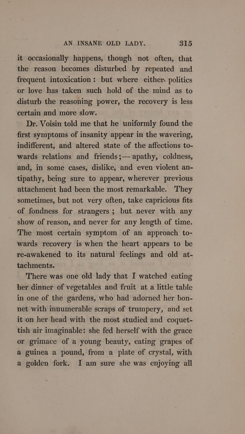 it occasionally happens, though not often, that the reason becomes disturbed by repeated and frequent intoxication: but where either politics or love has taken such hold of the mind as to disturb the reasoning power, the recovery is less certain and more slow. Dr. Voisin told me that he uniformly found the first symptoms of insanity appear in the wavering, indifferent, and altered state of the affections to- wards relations and friends;— apathy, coldness, and, in some cases, dislike, and even violent an- tipathy, being sure to appear, wherever previous attachment had been the most remarkable. They sometimes, but not very often, take capricious fits of fondness for strangers ; but never with any show of reason, and never for any length of time. The most certain symptom of an approach to- wards recovery is when the heart appears to be re-awakened to its natural feelings and old at- tachments. There was one old lady that I watched eating her dinner of vegetables and fruit at a little table in one of the gardens, who had adorned her bon- net with innumerable scraps of trumpery, and set it on her head with the most studied and coquet- tish air imaginable: she fed herself with the grace or grimace of a young beauty, eating grapes of a guinea a pound, from a plate of crystal, with a golden fork. I am sure she was enjoying all