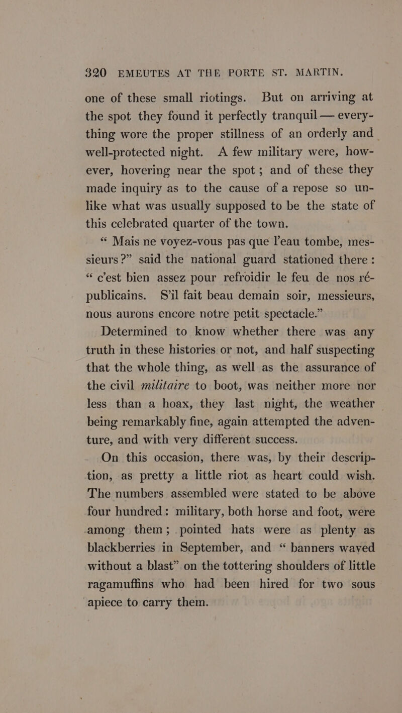 one of these small riotings. But on arriving at the spot they found it perfectly tranquil — every- thing wore the proper stillness of an orderly and well-protected night. A few military were, how- ever, hovering near the spot ; and of these they made inquiry as to the cause of a repose so un- like what was usually supposed to be the state of this celebrated quarter of the town. “ Mais ne voyez-vous pas que l’eau tombe, mes- sieurs ?” said the national guard stationed there : “c'est bien assez pour refroidir le feu de nos ré- publicains. Sil fait beau demain soir, messieurs, nous aurons encore notre petit spectacle.” Determined to know whether there was any truth in these histories or not, and half suspecting that the whole thing, as well as the assurance of the civil mzlitaire to boot, was neither more nor less than a hoax, they last night, the weather — being remarkably fine, again attempted the adven- ture, and with very different success. On this occasion, there was, by their descrip- tion, as pretty a little riot as heart could wish. The numbers assembled were stated to be above four hundred: military, both horse and foot, were among them; pointed hats were as plenty as blackberries in September, and “ banners waved without a blast” on the tottering shoulders of little ragamuffins who had been hired for two sous apiece to carry them.