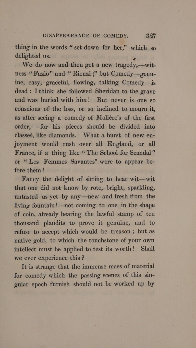 thing in the words “ set down for her,” which. so delighted us. ais We do now and then get a new tragedy,—wit- ness “ Fazio” and “ Rienzi ;” but Comedy—genu- ine, easy, graceful, flowing, talking Comedy—is dead: I think she followed Sheridan to the grave and was buried with him! But never is one so conscious of the loss, or so inclined to mourn it, as after seeing a comedy of Moliére’s of the first order,— for his pieces should be divided into classes, like diamonds. What a burst of new en- joyment would rush over all England, or all France, if a thing like “The School for Scandal ” or “ Les Femmes Savantes” were to appear be- fore them ! Fancy the delight of sitting to hear wit—wit that one did not know by rote, bright, sparkling, untasted as yet by any—new and fresh from the living fountain!—not coming to one in the shape of coin, already bearing the lawful stamp of ten thousand plaudits to prove it genuine, and to refuse to accept which would be treason; but as native gold, to which the touchstone of your own intellect must be applied to test its worth! Shall we ever experience this ? It is strange that the immense mass of material for comedy which the passing scenes of this sin- gular epoch furnish should not be worked up by