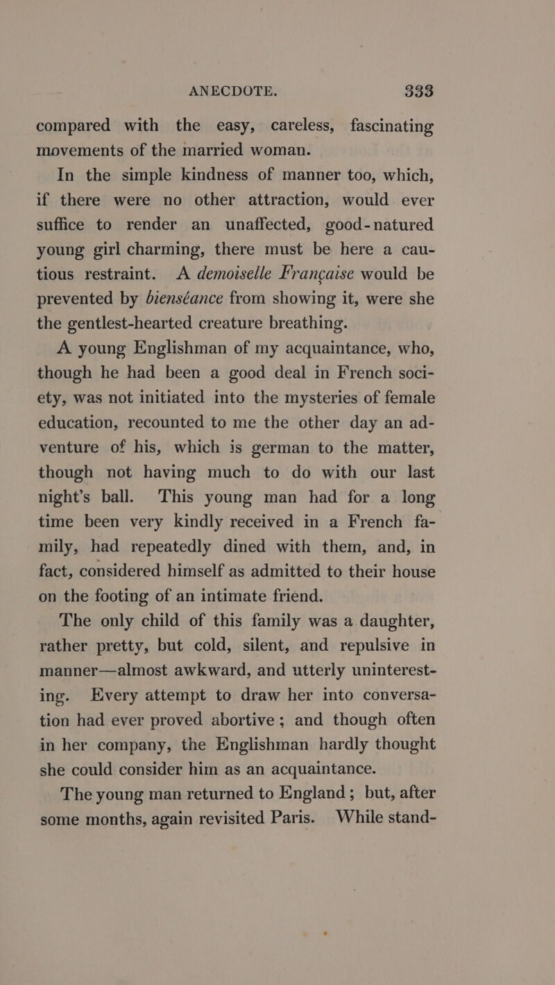 compared with the easy, careless, fascinating movements of the married woman. In the simple kindness of manner too, which, if there were no other attraction, would ever suffice to render an unaffected, good-natured young girl charming, there must be here a cau- tious restraint. A demoiselle Francaise would be prevented by dienséance from showing it, were she the gentlest-hearted creature breathing. A young Englishman of my acquaintance, who, though he had been a good deal in French soci- ety, was not initiated into the mysteries of female education, recounted to me the other day an ad- venture of his, which is german to the matter, though not having much to do with our last night’s ball. This young man had for a long time been very kindly received in a French fa- mily, had repeatedly dined with them, and, in fact, considered himself as admitted to their house on the footing of an intimate friend. The only child of this family was a daughter, rather pretty, but cold, silent, and repulsive in manner—almost awkward, and utterly uninterest- ing. Every attempt to draw her into conversa- tion had ever proved abortive; and though often in her company, the Englishman hardly thought she could consider him as an acquaintance. The young man returned to England; but, after some months, again revisited Paris. While stand-