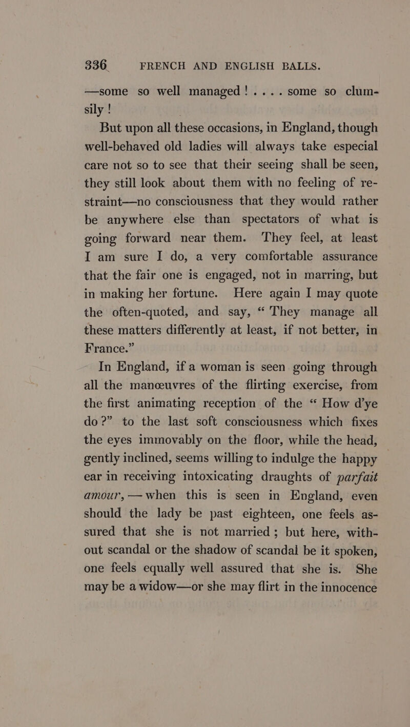 —some so well managed!....some so clum- sily ! | But upon all these occasions, in England, though well-behaved old ladies will always take especial care not so to see that their seeing shall be seen, they still look about them with no feeling of re- straint—no consciousness that they would rather be anywhere else than spectators of what is going forward near them. They feel, at least I am sure I do, a very comfortable assurance that the fair one is engaged, not in marring, but in making her fortune. Here again I may quote the often-quoted, and say, “ They manage all these matters differently at least, if not better, in France.” In England, if a woman is seen going through all the manceuvres of the flirting exercise, from the first animating reception of the “ How dye do 2?” to the last soft consciousness which fixes the eyes immovably on the floor, while the head, gently inclined, seems willing to indulge the happy ear in receiving intoxicating draughts of parfait amour,—when this is seen in England, even should the lady be past eighteen, one feels as- sured that she is not married; but here, with- out scandal or the shadow of scandal be it spoken, one feels equally well assured that she is. She may be a widow—or she may flirt in the innocence