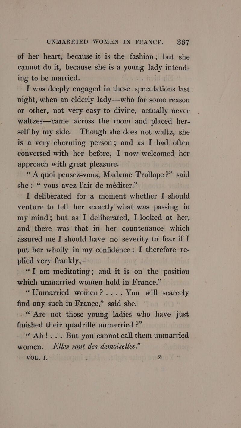 of her heart, because it is the fashion; but she cannot do it, because she is a young lady intend- ing to be married. I was deeply engaged in these foie anita last night, when an elderly lady—who for some reason or other, not very easy to divine, actually never waltzes—came across the room and placed her- self by my side. Though she does not waltz, she is a very charming person; and as I had. often conversed with her before, I now welcomed her approach with great pleasure. *« A quoi pensez-vous, Madame Trollope ?” said she: “ vous avez lair de méditer.” I deliberated for a moment whether I should venture to tell her exactly what was passing in my mind; but as I deliberated, I. looked at her, and there was that in her countenance which assured me I should have no severity to fear if I put her wholly in my confidence : b therefore re- plied very frankly,— | “JT am meditating; and it is on the position which unmarried women hold in France.” *“ Unmarried women? .... You will scarcely find any such in France,” said she. . * Are not those young ladies who have just finished their quadrille unmarried ?” “ Ah!... But you cannot call them unmarried women. Liles sont des demoiselles.” VOL. I. Z