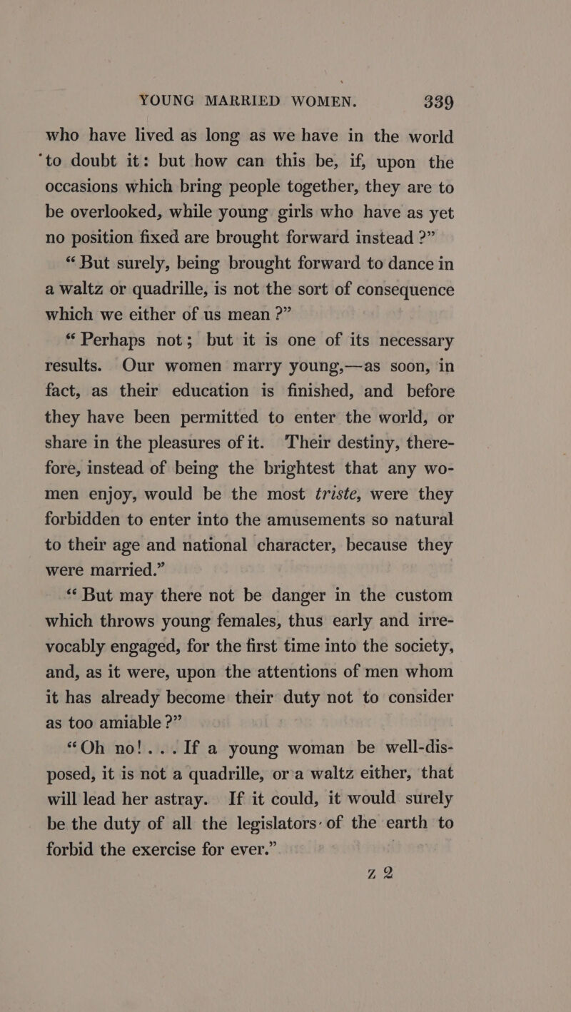 who have lived as long as we have in the world ‘to doubt it: but how can this be, if, upon the occasions which bring people together, they are to be overlooked, while young girls who have as yet no position fixed are brought forward instead ?” “ But surely, being brought forward to dance in a waltz or quadrille, is not the sort of consequence which we either of us mean ?” “Perhaps not; but it is one of its necessary results. Our women marry young,—as soon, in fact, as their education is finished, and before they have been permitted to enter the world, or share in the pleasures of it. Their destiny, there- fore, instead of being the brightest that any wo- men enjoy, would be the most triste, were they forbidden to enter into the amusements so natural to their age and national character, because they were married.” “But may there not be danger in the custom which throws young females, thus early and irre- vocably engaged, for the first time into the society, and, as it were, upon the attentions of men whom it has already become their duty not to consider as too amiable ?” “Oh no!...If a young woman be well-dis- posed, it is not a quadrille, ora waltz either, that will lead her astray. If it could, it would surely be the duty of all the legislators: of the earth to forbid the exercise for ever.” | Z 2