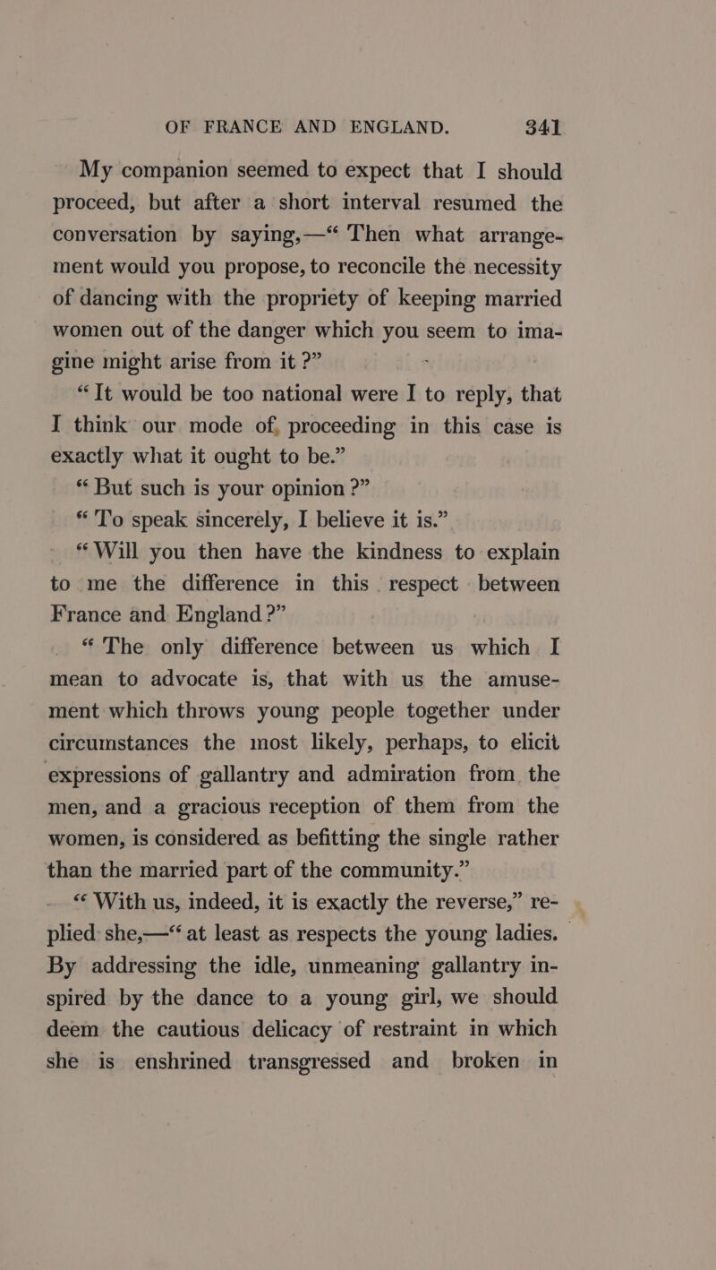 My companion seemed to expect that I should proceed, but after a short interval resumed the conversation by saying,—‘ Then what arrange- ment would you propose, to reconcile the necessity of dancing with the propriety of keeping married women out of the danger which you seem to ima- gine might arise from it ?” ‘ “It would be too national were I to reply, that I think our mode of, proceeding in this case is exactly what it ought to be.” ** But such is your opinion ?” * T’o speak sincerely, I believe it is.” ‘Will you then have the kindness to explain to me the difference in this . respect between France and: England ?” “ The only difference between us which I mean to advocate is, that with us the amuse- ment which throws young people together under circumstances the most likely, perhaps, to elicit expressions of gallantry and admiration from the men, and a gracious reception of them from the women, is considered as befitting the single rather than the married part of the community.” “* With us, indeed, it is exactly the reverse,” re- plied: she,—‘* at least as respects the young ladies. By addressing the idle, unmeaning gallantry in- spired by the dance to a young girl, we should deem the cautious delicacy of restraint in which she is enshrined transgressed and broken in