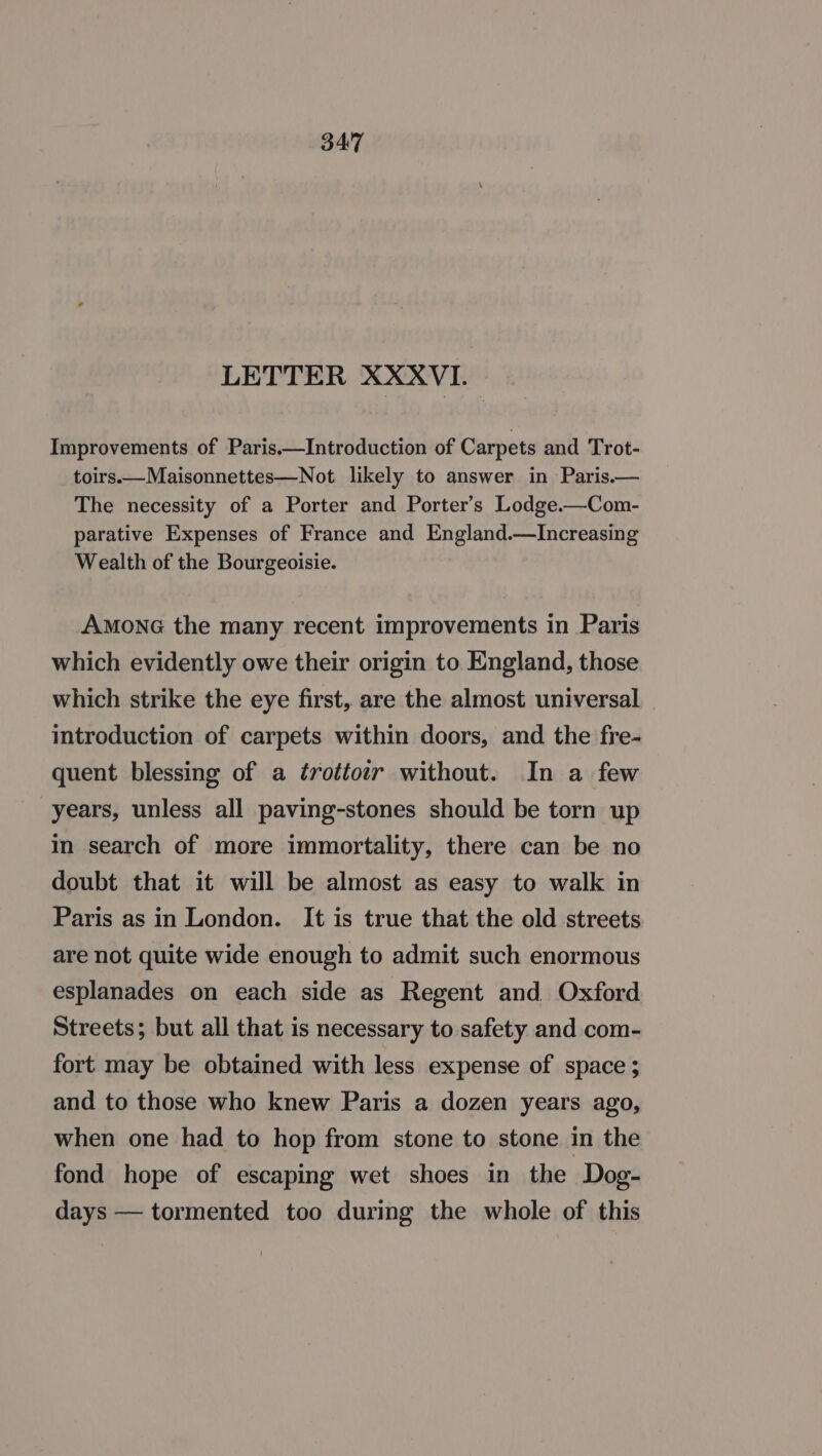 LETTER XXXVI. Improvements of Paris.—Introduction of Carpets and Trot- toirs.—Maisonnettes—Not likely to answer in Paris.— The necessity of a Porter and Porter’s Lodge.—Com- parative Expenses of France and England.—lIncreasing Wealth of the Bourgeoisie. AMONG the many recent improvements in Paris which evidently owe their origin to England, those which strike the eye first, are the almost universal introduction of carpets within doors, and the fre- quent blessing of a ¢rottotr without. In a few years, unless all paving-stones should be torn up in search of more immortality, there can be no doubt that it will be almost as easy to walk in Paris as in London. It is true that the old streets are not quite wide enough to admit such enormous esplanades on each side as Regent and Oxford Streets; but all that is necessary to safety and com- fort may be obtained with less expense of space; and to those who knew Paris a dozen years ago, when one had to hop from stone to stone in the fond hope of escaping wet shoes in the Dog- days — tormented too during the whole of this