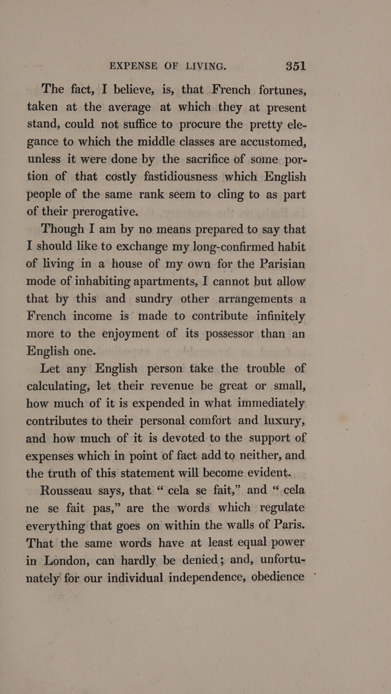 The fact, I believe, is, that French fortunes, taken at the average at which they at present stand, could not suffice to procure the pretty ele- gance to which the middle classes are accustomed, unless it were done by the sacrifice of some. por- tion of that costly fastidiousness which English people of the same rank seem to cling to as part of their prerogative. Though I am by no means prepared to say that I should like to exchange my long-confirmed habit of living in a house of my own for the Parisian mode of inhabiting apartments, I cannot but allow that by this and sundry other arrangements a French income is made to contribute infinitely more to the enjoyment of its possessor than an English one. Let any English person take the trouble of calculating, let their revenue be great or small, how much of it is expended in what immediately contributes to their personal comfort and luxury, and how much of it is devoted to the support of expenses which in point of fact add to neither, and the truth of this statement will become evident. Rousseau says, that “ cela se fait,” and “ cela ne se fait pas,” are the words which regulate everything that goes on within the walls of Paris. That the same words have at least equal power in London, can hardly be denied; and, unfortu- nately for our individual independence, obedience °