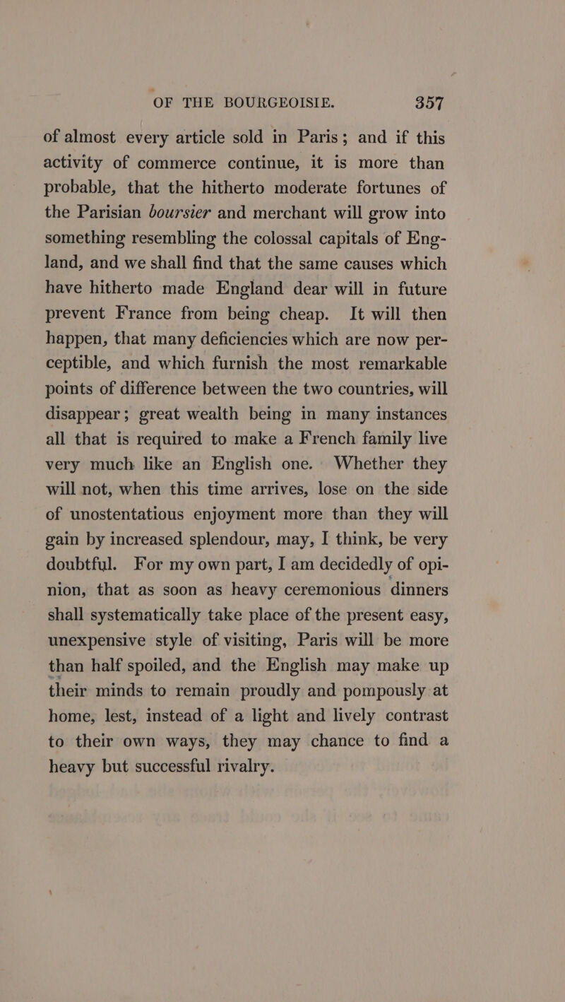 of almost every article sold in Paris; and if this activity of commerce continue, it is more than probable, that the hitherto moderate fortunes of the Parisian boursier and merchant will grow into something resembling the colossal capitals of Eng- land, and we shall find that the same causes which have hitherto made England dear will in future prevent France from being cheap. It will then happen, that many deficiencies which are now per- ceptible, and which furnish the most remarkable points of difference between the two countries, will disappear; great wealth being in many instances all that is required to make a French family live very much like an English one. Whether they will not, when this time arrives, lose on the side of unostentatious enjoyment more than they will gain by increased splendour, may, I think, be very doubtful. For my own part, I am decidedly of opi- nion, that as soon as heavy ceremonious dinners shall systematically take place of the present easy, unexpensive style of visiting, Paris will be more than half spoiled, and the English may make up their minds to remain proudly and pompously at home, lest, instead of a light and lively contrast to their own ways, they may chance to find a heavy but successful rivalry.