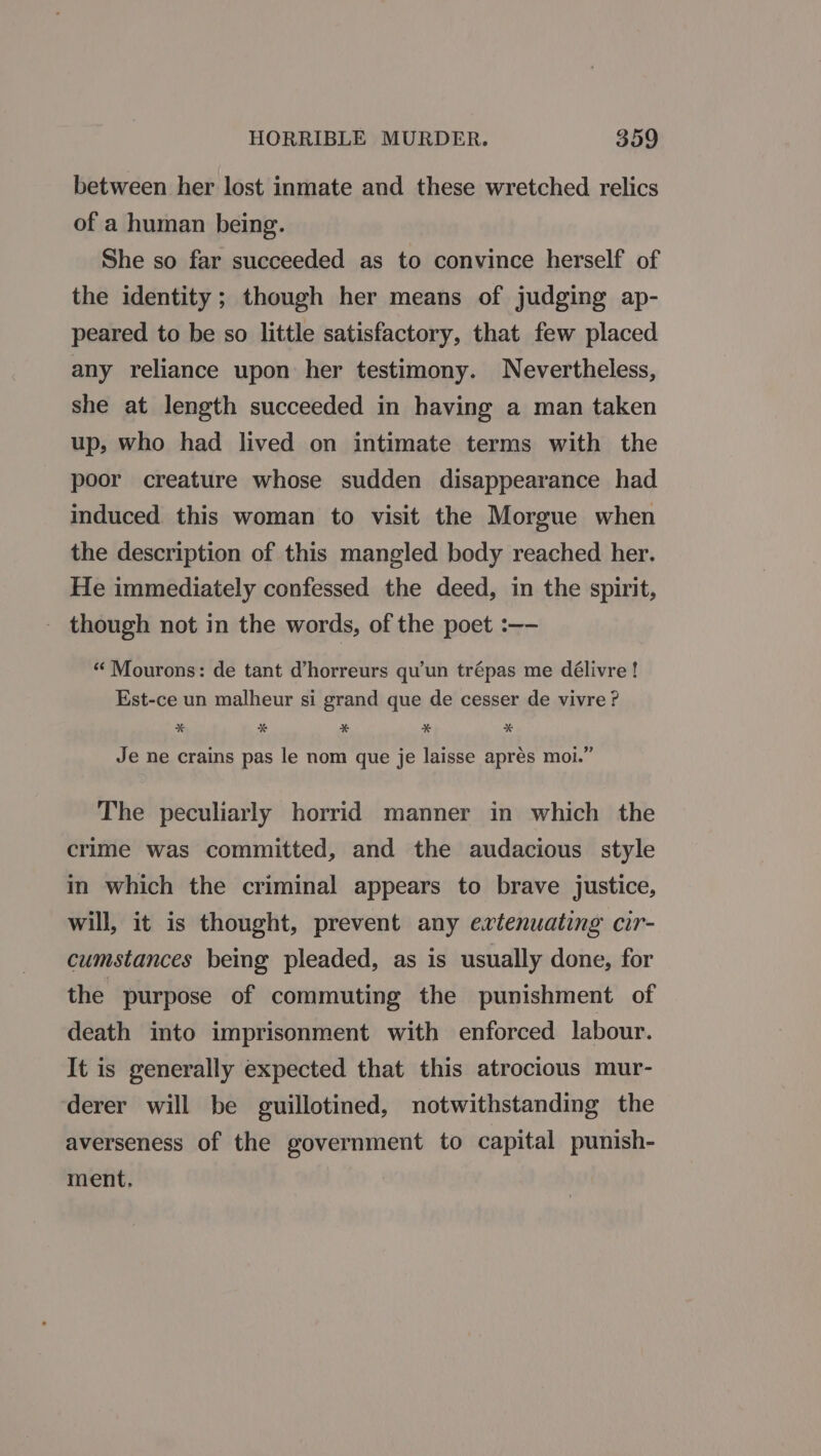 between her lost inmate and these wretched relics of a human being. She so far succeeded as to convince herself of the identity; though her means of judging ap- peared to be so little satisfactory, that few placed any reliance upon her testimony. Nevertheless, she at length succeeded in having a man taken up, who had lived on intimate terms with the poor creature whose sudden disappearance had induced this woman to visit the Morgue when the description of this mangled body reached her. He immediately confessed the deed, in the spirit, - though not in the words, of the poet :—- “Mourons: de tant d’horreurs qu'un trépas me délivre! Est-ce un malheur si grand que de cesser de vivre ? x * x * x Je ne crains pas le nom que je laisse aprés moi.” The peculiarly horrid manner in which the crime was committed, and the audacious style in which the criminal appears to brave justice, will, it is thought, prevent any evtenuating cir- cumstances being pleaded, as is usually done, for the purpose of commuting the punishment of death into imprisonment with enforced labour. It is generally expected that this atrocious mur- derer will be guillotined, notwithstanding the averseness of the government to capital punish- ment.