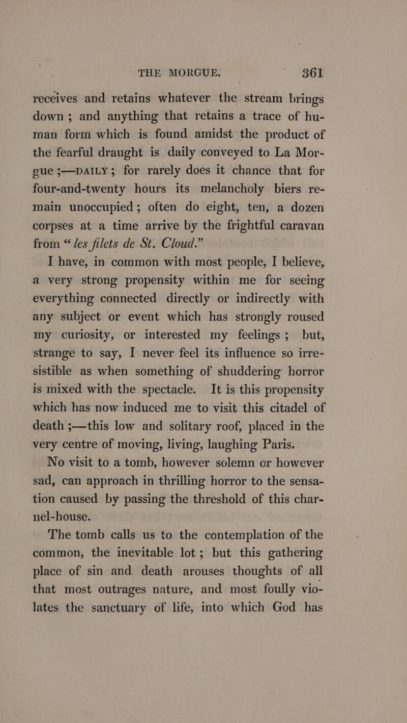 THE MORGUE. ~ $361 receives and retains whatever the stream brings down ; and anything that retains a trace of hu- man form which is found amidst the product of the fearful draught is daily conveyed to La Mor- gue ;—DAILY; for rarely does it chance that for four-and-twenty hours its melancholy biers re- main unoccupied; often do eight, ten, a dozen _ corpses at a time arrive by the frightful caravan from “les filets de St. Cloud.” I have, in common with most people, I believe, a very strong propensity within me for seeing everything connected directly or indirectly with any subject or event which has strongly roused my curiosity, or interested my feelings; but, strange to say, I never feel its influence so irre- sistible as when something of shuddering horror is mixed with the spectacle. It is this propensity which has now induced me to visit this citadel of death ;—this low and solitary roof, placed in the very centre of moving, living, laughing Paris. No visit to a tomb, however solemn or however sad, can approach in thrilling horror to the sensa- tion caused by passing the threshold of this char- nel-house. The tomb calls us to the contemplation of the common, the inevitable lot; but this gathering place of sin and death arouses thoughts of all that most outrages nature, and most foully vio- lates the sanctuary of life, into which God has