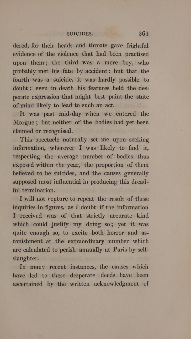 dered, for their heads and throats gave frightful evidence of the violence that had been practised upon them; the third was a mere boy, who probably met his fate by accident: but that the fourth was a suicide, it was hardly possible to doubt ; even in death his features held the des- perate expression that might best paint the state of mind likely to lead to such an act. It was past mid-day when we entered the Morgue ; but neither of the bodies had yet been claimed or recognised. 7 This spectacle naturally set me upon seeking information, wherever I was likely to find it, respecting the average number of bodies thus exposed within the year, the proportion of them believed to be suicides, and the causes generally supposed most influential in producing this dread- ful termination. I will not venture to repeat the result of these inquiries in figures, as I doubt if the information _I received was of that strictly accurate kind which could justify my doing so; yet it was quite enough so, to excite both horror and as- tonishment at the extraordinary number which are calculated to perish annually at Paris by self- slaughter. In many recent instances, the causes which have led to these desperate deeds have been ascertained by the written acknowledgment of