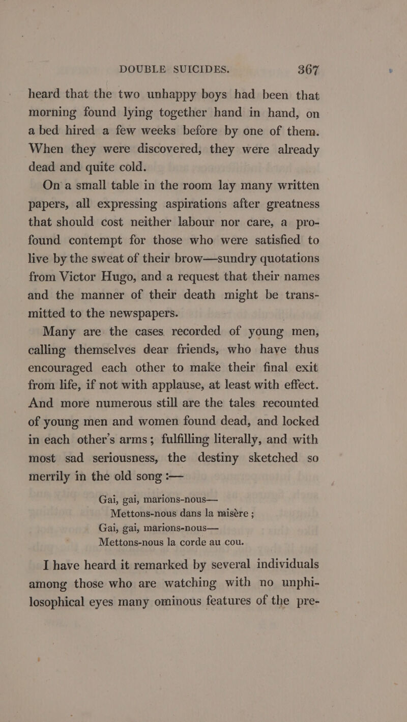 DOUBLE SUICIDES. 3607 heard that the two unhappy boys had been that morning found lying together hand in hand, on a bed hired a few weeks before by one of them. When they were discovered, they were already dead and quite cold. Ona small table in the room lay many written papers, all expressing aspirations after greatness that should cost neither labour nor care, a pro- found contempt for those who were satisfied to live by the sweat of their brow—sundry quotations from Victor Hugo, and a request that their names and the manner of their death might be trans- mitted to the newspapers. Many are the cases. recorded of young men, calling themselves dear friends, who have thus encouraged each other to make their final exit from life, if not with applause, at least with effect. And more numerous still are the tales recounted of young men and women found dead, and locked in each other’s arms; fulfilling literally, and with most sad seriousness, the destiny sketched so merrily in the old song :-— Gai, gai, marions-nous— Mettons-nous dans la misére ; Gai, gai, marions-nous— Mettons-nous la corde au cou. I have heard it remarked by several individuals among those who are watching with no unphi- losophical eyes many ominous features of the pre-