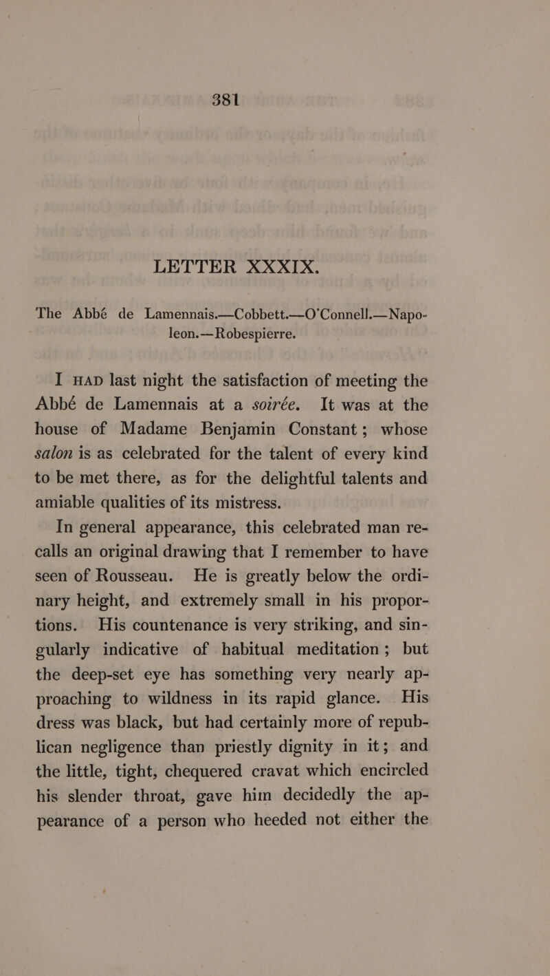 LETTER XXXIX. The Abbé de Lamennais.—Cobbett.—O’Connell.—Napo- leon.—Robespierre. I wap last night the satisfaction of meeting the Abbé de Lamennais at a soirée. It was at the house of Madame Benjamin Constant; whose salon is as celebrated for the talent of every kind to be met there, as for the delightful talents and amiable qualities of its mistress. In general appearance, this celebrated man re- calls an original drawing that I remember to have seen of Rousseau. He is greatly below the ordi- nary height, and extremely small in his propor- tions. His countenance is very striking, and sin- cularly indicative of habitual meditation; but the deep-set eye has something very nearly ap- proaching to wildness in its rapid glance. His dress was black, but had certainly more of repub- lican negligence than priestly dignity in it; and the little, tight, chequered cravat which encircled his slender throat, gave him decidedly the ap- pearance of a person who heeded not either the