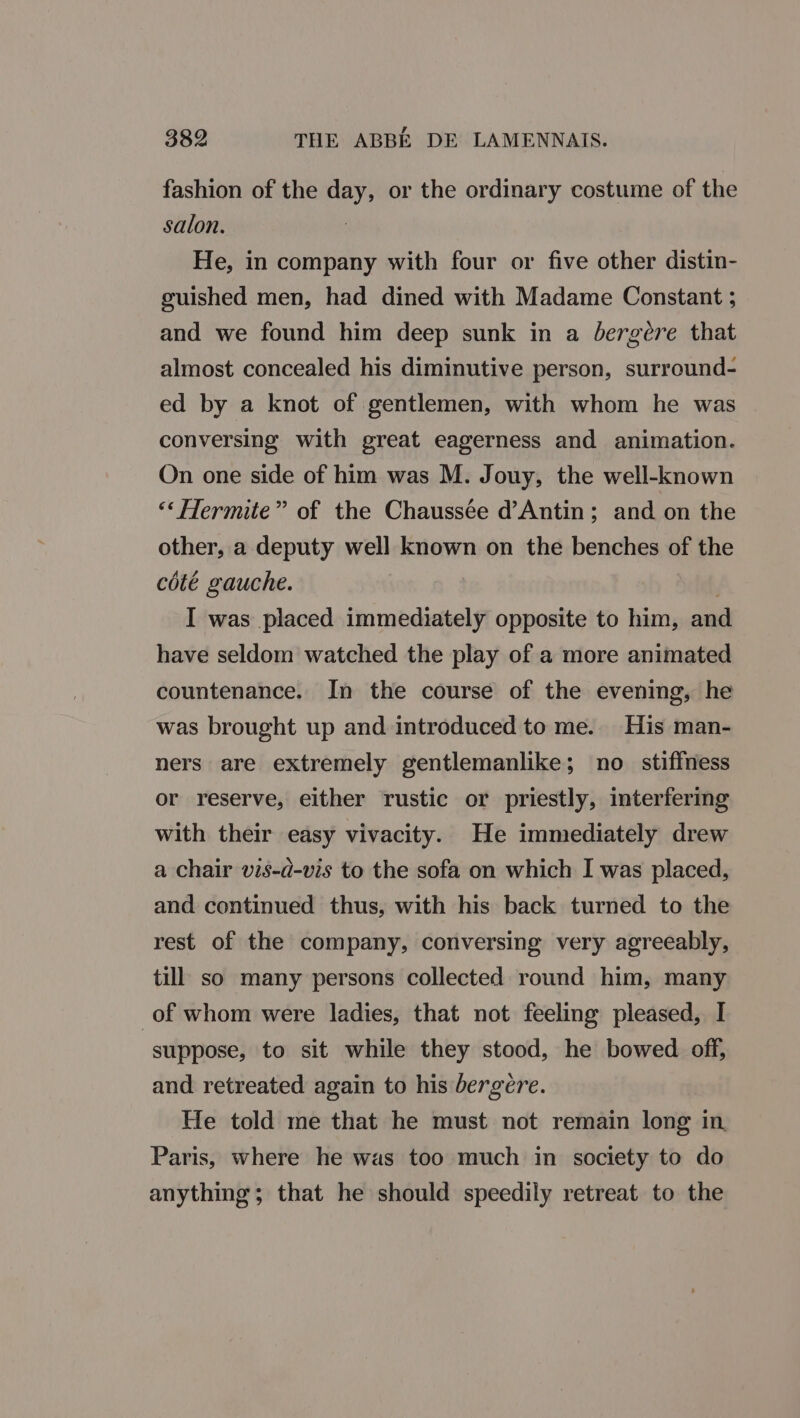 fashion of the day, or the ordinary costume of the salon. He, in company with four or five other distin- guished men, had dined with Madame Constant ; and we found him deep sunk in a Jbergeére that almost concealed his diminutive person, surround- ed by a knot of gentlemen, with whom he was conversing with great eagerness and animation. On one side of him was M. Jouy, the well-known “‘ Hermite” of the Chaussée d’Antin; and on the other, a deputy well known on the benches of the cété gauche. I was placed immediately opposite to him, and have seldom watched the play of a more animated countenance. In the course of the evening, he was brought up and introduced to me. His man- ners are extremely gentlemanlike; no stiffness or reserve, either rustic or priestly, interfering with their easy vivacity. He immediately drew a chair vis-d-vis to the sofa on which I was placed, and continued thus, with his back turned to the rest of the company, conversing very agreeably, till so many persons collected round him, many of whom were ladies, that not feeling pleased, I suppose, to sit while they stood, he bowed off, and retreated again to his bergere. He told me that he must not remain long in Paris, where he was too much in society to do anything; that he should speedily retreat to the