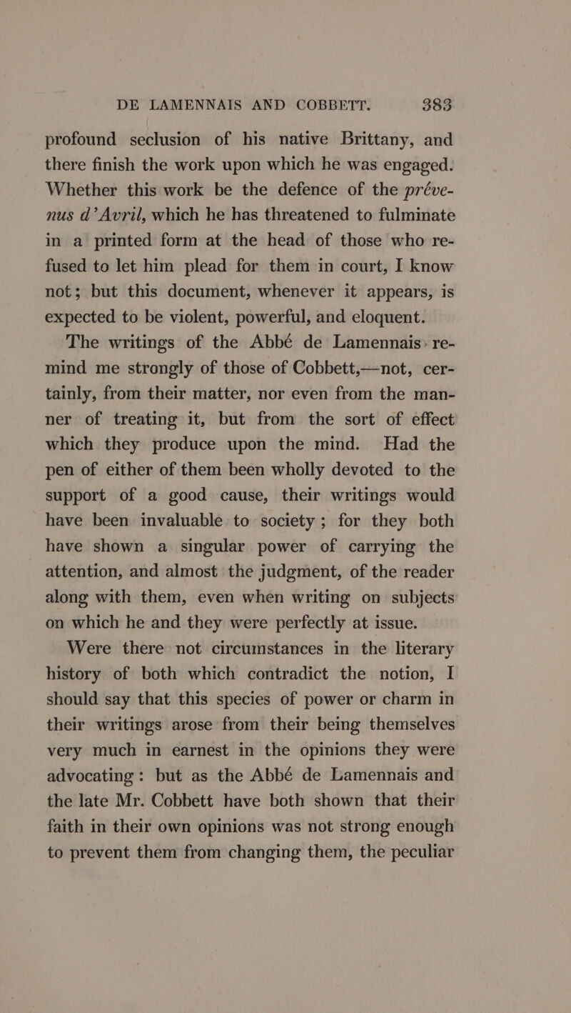 profound seclusion of his native Brittany, and there finish the work upon which he was engaged. Whether this work be the defence of the préve- nus d’ Avril, which he has threatened to fulminate in a printed form at the head of those who re- fused to let him plead for them in court, I know not; but this document, whenever it appears, is expected to be violent, powerful, and eloquent. The writings of the Abbé de Lamennais: re- mind me strongly of those of Cobbett,—not, cer- tainly, from their matter, nor even from the man- ner of treating it, but from the sort of effect which they produce upon the mind. Had the pen of either of them been wholly devoted to the support of a good cause, their writings would have been invaluable to society ; for they both have shown a singular power of carrying the attention, and almost the judgment, of the reader along with them, even when writing on subjects on which he and they were perfectly at issue. Were there not circumstances in the literary history of both which contradict the notion, I should say that this species of power or charm in their writings arose from their being themselves very much in earnest in the opinions they were advocating : but as the Abbé de Lamennais and the late Mr. Cobbett have both shown that their faith in their own opinions was not strong enough to prevent them from changing them, the peculiar